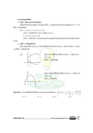 การตรวจสอบฟงกชัน
         1. กรณี r เขียนแบบแจกแจงสมาชิก
             ถามีสมาชิกตัวหนาของคูอันดับ ซึ่งเปนสมาชิกใน r จับคูกับสมาชิกตัวหลังของคูอันดับมากกวา 1 ตัว
ขึ้นไป r ไมเปนฟงกชัน
             เชน r1 = {(a, 1), (b, 2), (b, 3), (c, 4)}
                   จะได r1 ไมเปนฟงกชัน เพราะ b จับคูกับ 2 และ 3
                   r2 = {(p, 2), (q, 4), (r, 6)}
                   จะได r2 เปนฟงกชัน เพราะสมาชิกตัวหนาของคูอันดับทุกตัวจับคูกับสมาชิกตัวหลังเพียงตัวเดียว
เทานั้น
         2. กรณี r วาดเปนรูปกราฟ
             ใหลากเสนตรงตั้งฉากกับแกน x ถามีกรณีที่เสนตรงที่ลากตั้งฉากกับแกน x ตัดกับกราฟของ r เกินเกิน
1 จุดขึ้นไป r ไมเปนฟงกชัน
                          y                  r1
             เชน                                      เนื่องจากมีกรณีท่เสนตรงที่ตั้งฉากกับแกน x ตัดกับกราฟ r
                                                                          ี
                                                       เกิน 1 จุด
                                                       ดังนั้น r1 ไมเปนฟงกชัน
                                                x



                       y
                                                    เนื่องจากไมมีกรณีที่เสนตรงที่ตั้งฉากกับแกน x ตัดกับกราฟ
                                                    r เกิน 1 จุด
                                                    ดังนั้น r2 เปนฟงกชัน
                                            x
                                     r2


ตัวอยางที่ 4 จํานวนในขอใดตอไปนี้เปนสมาชิกของโดเมนของฟงกชัน f = (x, y)|y = 2 x       + 2x - 1
                                                                                x + 3x + 2 x 2 - 1
              1) -2                     2) -1                *3) 0                  4) 1




คณิตศาสตร (18)______________________________                 โครงการแบรนดซัมเมอรแคมป 2010
 