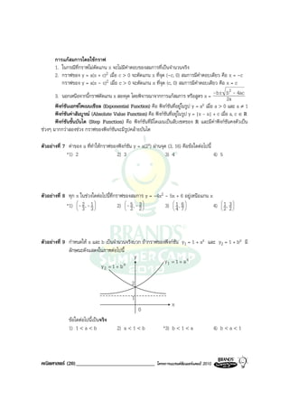 การแกสมการโดยใชกราฟ
       1. ในกรณีที่กราฟไมตัดแกน x จะไมมีคําตอบของสมการที่เปนจํานวนจริง
       2. กราฟของ y = a(x + c)2 เมื่อ c > 0 จะตัดแกน x ที่จุด (-c, 0) สมการมีคําตอบเดียว คือ x = -c
          กราฟของ y = a(x - c)2 เมื่อ c > 0 จะตัดแกน x ที่จุด (c, 0) สมการมีคําตอบเดียว คือ x = c
                                                                                                    2
       3. นอกเหนือจากนี้กราฟตัดแกน x สองจุด โดยพิจารณาจากการแกสมการ หรือสูตร x = -b ± b - 4ac    2a
       ฟงกชันเอกซโพเนนเชียล (Exponential Function) คือ ฟงกชันที่อยูในรูป y = a x เมื่อ a > 0 และ a ≠ 1
       ฟงกชันคาสัมบูรณ (Absolute Value Function) คือ ฟงกชันที่อยูในรูป y = |x - a| + c เมื่อ a, c ∈ R
       ฟงกชนขั้นบันได (Step Function) คือ ฟงกชันที่มโดเมนเปนสับเซตของ R และมีคาฟงกชันคงตัวเปน
              ั                                         ี
ชวงๆ มากกวาสองชวง กราฟของฟงกชันจะมีรูปคลายบันได

ตัวอยางที่ 7 คาของ a ที่ทําใหกราฟของฟงกชัน y = a(2x) ผานจุด (3, 16) คือขอใดตอไปนี้
             *1) 2                     2) 3                      3) 4                      4) 5




ตัวอยางที่ 8 ทุก x ในชวงใดตอไปนี้ที่กราฟของสมการ y = -4x2 - 5x + 6 อยูเหนือแกน x
             *1)  - 2 , - 1 
                  
                   3 3
                                        2)  - 5 , - 3 
                                            
                                             2 2
                                                            3)  1 , 6 
                                                                
                                                                4 7
                                                                                    4)  1 , 3 
                                                                                        
                                                                                        2 2
                                                                                                




ตัวอยางที่ 9 กําหนดให a และ b เปนจํานวนจริงบวก ถากราฟของฟงกชัน y1 = 1 + ax และ y2 = 1 + bx มี
              ลักษณะดังแสดงในภาพตอไปนี้
                                              y
                                         x                  y1 = 1 + a x
                              y2 = 1 + b

                                               2

                                               1
                                                                    x
                                                   0
              ขอใดตอไปนี้เปนจริง
              1) 1 < a < b             2) a < 1 < b            *3) b < 1 < a                  4) b < a < 1



คณิตศาสตร (20)______________________________               โครงการแบรนดซัมเมอรแคมป 2010
 