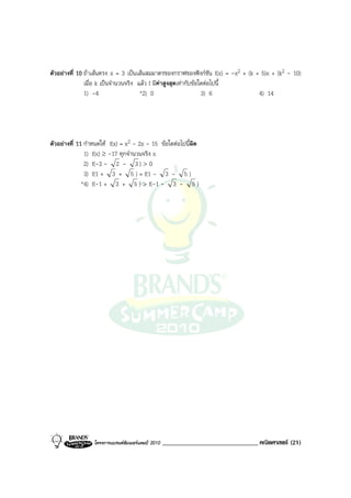 ตัวอยางที่ 10 ถาเสนตรง x = 3 เปนเสนสมมาตรของกราฟของฟงกชัน f(x) = -x2 + (k + 5)x + (k2 - 10)
               เมื่อ k เปนจํานวนจริง แลว f มีคาสูงสุดเทากับขอใดตอไปนี้
               1) -4                   *2) 0                       3) 6           4) 14




ตัวอยางที่ 11 กําหนดให f(x) = x2 - 2x - 15 ขอใดตอไปนี้ผิด
               1) f(x) ≥ -17 ทุกจํานวนจริง x
               2) f(-3 - 2 - 3 ) > 0
               3) f(1 + 3 + 5 ) = f(1 - 3 - 5 )
              *4) f(-1 + 3 + 5 ) > f(-1 - 3 - 5 )




                  โครงการแบรนดซัมเมอรแคมป 2010   ______________________________ คณิตศาสตร (21)
 