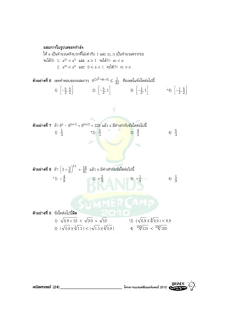 อสมการในรูปเลขยกกําลัง
       ให a เปนจํานวนจริงบวกที่ไมเทากับ 1 และ m, n เปนจํานวนตรรกยะ
       จะไดวา 1. am < an และ a > 1 จะไดวา m < n
                 2. am < an และ 0 < a < 1 จะไดวา m > n

ตัวอยางที่ 6 เซตคําตอบของอสมการ 4(2x2-4x-5) ≤ 32 คือเซตในขอใดตอไปนี้
                                               1

              1) - 5 , 5 
                  2 2
                         
                                 2) - 5 , 1
                                      2 
                                           
                                                       3) - 1 , 1
                                                           2 
                                                                 
                                                                                               *4) - 1 , 5 
                                                                                                    2 2
                                                                                                           




ตัวอยางที่ 7 ถา 8x - 8(x+1) + 8(x+2) = 228 แลว x มีคาเทากับขอใดตอไปนี้
              1) 1 3                   *2) 2
                                           3                     3) 34                          4) 5
                                                                                                   3




                            3x
ตัวอยางที่ 8 ถา  3 + 3  = 16 แลว x มีคาเทากับขอใดตอไปนี้
                  
                       8
                               81
             *1) - 9 4            2) - 92                         1
                                                             3) - 9                                1
                                                                                                4) 9




ตัวอยางที่ 9 ขอใดตอไปนีผิด
                          ้
              1) 0.9 + 10 < 0.9 + 10                            *2) ( 0.9 )( 4 0.9 ) < 0.9
              3) ( 0.9 )( 3 1.1 ) < ( 1.1 )( 3 0.9 )             4) 300 125 < 200 100




คณิตศาสตร (24)______________________________                โครงการแบรนดซัมเมอรแคมป 2010
 