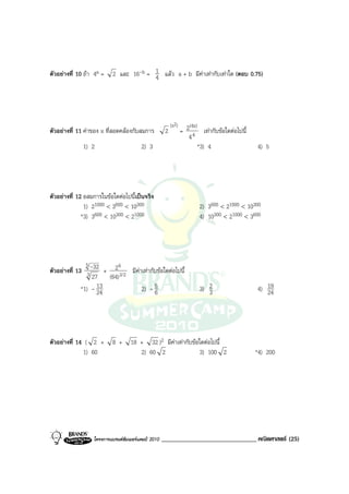 ตัวอยางที่ 10 ถา 4a =   2 และ 16-b = 1 แลว a + b มีคาเทากับเทาใด (ตอบ 0.75)
                                       4




                                                         (x2)      (4x)
ตัวอยางที่ 11 คาของ x ที่สอดคลองกับสมการ          2          = 2 4 เทากับขอใดตอไปนี้
                                                                   4
              1) 2                      2) 3                           *3) 4                 4) 5




ตัวอยางที่ 12 อสมการในขอใดตอไปนี้เปนจริง
               1) 21000 < 3600 < 10300                                 2) 3600 < 21000 < 10300
              *3) 3600 < 10300 < 21000                                 4) 10300 < 21000 < 3600




                5        6
ตัวอยางที่ 13 3 -32 + 2 3/2 มีคาเทากับขอใดตอไปนี้
                  27 (64)
              *1) - 13
                    24            2) - 56
                                                                          2
                                                                       3) 3                  4) 19
                                                                                                24




ตัวอยางที่ 14 ( 2 +      8 +      18 + 32 )2 มีคาเทากับขอใดตอไปนี้
              1) 60                   2) 60 2                3) 100 2                        *4) 200




                  โครงการแบรนดซัมเมอรแคมป 2010   ______________________________ คณิตศาสตร (25)
 