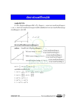 อัตราสวนตรีโกณมิติ
     ทฤษฎีบทพีทาโกรัส
     ถา ABC เปนรูปสามเหลี่ยมมุมฉากซึ่งมี ACB เปนมุมฉาก c แทนความยาวของดานตรงขามมุมฉาก
                                            ˆ
a และ b แทนความยาวของดานประกอบมุมฉากจะไดความสัมพันธระหวางความยาวของดานทั้งสามของรูป
สามเหลี่ยมมุมฉาก ABC ดังนี้
                            B

                c            a        c2 = a2 + b2

      A          b          C
     อัตราสวนตรีโกณมิติของรูปสามเหลี่ยมมุมฉาก
     บทนิยาม กําหนดให ABC เปนรูปสามเหลี่ยมมุมฉาก
                                                       ความยาวของดานตรงขามมุม A
                     B    ไซน (sine) ของมุม A = sin A =
                                                       ความยาวของดานตรงขามมุมฉาก
           c          a โคไซน (cosine) ของมุม A = cos A = ความยาวของดานประชิดมุม A
                                                           ความยาวของดานตรงขามมุมฉาก
 A         b         C แทนเจนต (tangent) ของมุม A = tan A = ความยาวของดานตรงขามมุม A
                                                                ความยาวของดานประชิดมุม A

     sin A = a , cos A = b , tan A = a
               c            c            b
     และยังมีอัตราสวนอื่นๆ อีก คือ
                     1                1           1
     1. csc A = sin A , sec A = cos A , cot A = tan A
     2. tan A = cos A , cot A = cos A
                  sin
                       A            sin
                                        A
     3. sin2 A + cos2 A = 1
     4. tan2 A + 1 = sec2 A
     5. 1 + cot2 A = csc2 A




คณิตศาสตร (26)______________________________        โครงการแบรนดซัมเมอรแคมป 2010
 
