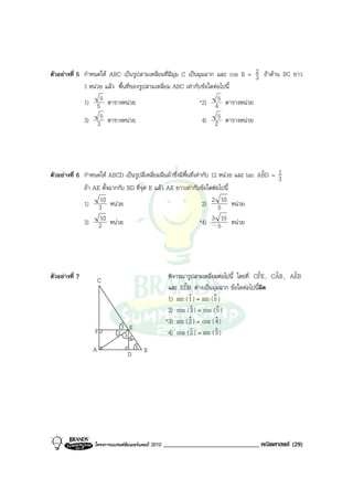 ตัวอยางที่ 5 กําหนดให ABC เปนรูปสามเหลี่ยมที่มีมุม C เปนมุมฉาก และ cos B = 2 ถาดาน BC ยาว
                                                                               3
              1 หนวย แลว พื้นที่ของรูปสามเหลี่ยม ABC เทากับขอใดตอไปนี้
              1) 55 ตารางหนวย                               *2) 45 ตารางหนวย

              3) 35 ตารางหนวย                                4) 25 ตารางหนวย




ตัวอยางที่ 6 กําหนดให ABCD เปนรูปสี่เหลี่ยมผืนผาซึ่งมีพ้นที่เทากับ 12 หนวย และ tan ABD = 1
                                                            ื                             ˆ    3
              ถา AE ตั้งฉากกับ BD ที่จุด E แลว AE ยาวเทากับขอใดตอไปนี้
                    10
              1) 3 หนวย                                            2) 2 510 หนวย
                    10
              3) 2 หนวย                                           *4) 3 510 หนวย




ตัวอยางที่ 7        C                               พิจารณารูปสามเหลี่ยมตอไปนี้ โดยที่ CFE , CAB , AEB
                                                                                          ˆ     ˆ     ˆ
                                                     และ EDB ตางเปนมุมฉาก ขอใดตอไปนีผิด
                                                           ˆ                              ้
                                                     1) sin ( 1 ) = sin ( 5 )
                                                              ˆ           ˆ
                                                     2) cos ( 3 ) = cos ( 5 )
                                                              ˆ            ˆ
                                                    *3) sin ( 2 ) = cos ( ˆ )
                                                              ˆ           4
                             1 E
                  F         2 3                      4) cos ( 2 ) = sin ( 3 )
                                                              ˆ           ˆ
                                4
                 A                   5 B
                                 D




                  โครงการแบรนดซัมเมอรแคมป 2010   ______________________________ คณิตศาสตร (29)
 