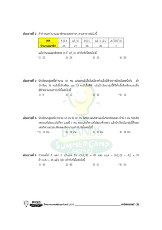 ตัวอยางที่ 2 ถากําหนดจํานวนสมาชิกของเซตตางๆ ตามตารางตอไปนี้
                      เซต            AUB         AUC        BUC        AUBUC          AIBIC
                 จํานวนสมาชิก         25          27         26          30             7
               แลวจํานวนสมาชิกของ (A I B) U C เทากับขอใดตอไปนี้
              *1) 23                 2) 24                    3) 25                            4) 26




ตัวอยางที่ 3 นักเรียนกลุมหนึ่งจํานวน 46 คน แตละคนมีเสื้อสีเหลืองหรือเสื้อสีฟาอยางนอยสีละหนึ่งตัว ถา
              นักเรียน 39 คนมีเสื้อสีเหลือง และ 19 คนมีเสื้อสีฟา แลวนักเรียนกลุมนี้ที่มทั้งเสื้อสีเหลืองและเสื้อ
                                                                                          ี
              สีฟามีจํานวนเทากับขอใดตอไปนี้
              1) 9                       2) 10                   3) 11                        *4) 12




ตัวอยางที่ 4 นักเรียนกลุมหนึ่งจํานวน 50 คน มี 32 คน ไมชอบเลนกีฬาและไมชอบฟงเพลง ถามี 6 คน ชอบฟง
              เพลงแตไมชอบเลนกีฬา และมี 1 คน ชอบเลนกีฬาแตไมชอบฟงเพลง แลวนักเรียนในกลุมนี้ที่ชอบ
              เลนกีฬาและชอบฟงเพลงมีจํานวนเทากับขอใดตอไปนี้
             *1) 11 คน                  2) 12 คน               3) 17 คน              4) 18 คน




ตัวอยางที่ 5 กําหนดให A และ B เปนเซต ซึ่ง n(A U B) = 88 และ n[(A - B) U (B - A)] = 76
              ถา n(A) = 45 แลว n(B) เทากับขอใดตอไปนี้
              1) 45                   2) 48                3) 53          *4) 55




                    โครงการแบรนดซัมเมอรแคมป 2010   _______________________________ คณิตศาสตร (3)
 