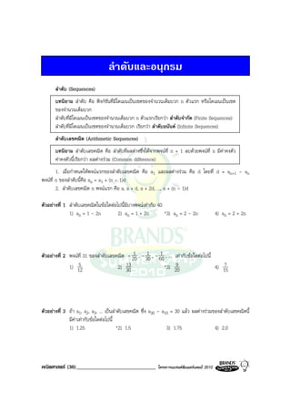 ลําดับและอนุกรม
       ลําดับ (Sequences)
       บทนิยาม ลําดับ คือ ฟงกชันที่มีโดเมนเปนเซตของจํานวนเต็มบวก n ตัวแรก หรือโดเมนเปนเซต
       ของจํานวนเต็มบวก
       ลําดับที่มีโดเมนเปนเซตของจํานวนเต็มบวก n ตัวแรกเรียกวา ลําดับจํากัด (Finite Sequences)
       ลําดับที่มีโดเมนเปนเซตของจํานวนเต็มบวก เรียกวา ลําดับอนันต (Infinite Sequences)
       ลําดับเลขคณิต (Arithmetic Sequences)
       บทนิยาม ลําดับเลขคณิต คือ ลําดับที่ผลตางซึ่งไดจากพจนที่ n + 1 ลบดวยพจนที่ n มีคาคงตัว
       คาคงตัวนี้เรียกวา ผลตางรวม (Common difference)
        1. เมื่อกําหนดใหพจนแรกของลําดับเลขคณิต คือ a1 และผลตางรวม คือ d โดยที่ d = an+1 - an
พจนท่ี n ของลําดับนี้คือ an = a1 + (n - 1)d
        2. ลําดับเลขคณิต n พจนแรก คือ a, a + d, a + 2d, ..., a + (n - 1)d

ตัวอยางที่ 1 ลําดับเลขคณิตในขอใดตอไปนี้มีบางพจนเทากับ 40
              1) an = 1 - 2n          2) an = 1 + 2n          *3) an = 2 - 2n                4) an = 2 + 2n




                                             1      1      1
ตัวอยางที่ 2 พจนที่ 31 ของลําดับเลขคณิต - 20 , - 30 , - 60 , ... เทากับขอใดตอไปนี้
                  5
              1) 12                   2) 13                  *3) 209                       7
                                                                                        4) 15
                                          30




ตัวอยางที่ 3 ถา a1, a2, a3, ... เปนลําดับเลขคณิต ซึ่ง a30 - a10 = 30 แลว ผลตางรวมของลําดับเลขคณิตนี้
              มีคาเทากับขอใดตอไปนี้
                 
              1) 1.25                    *2) 1.5                 3) 1.75                4) 2.0




คณิตศาสตร (30)______________________________              โครงการแบรนดซัมเมอรแคมป 2010
 