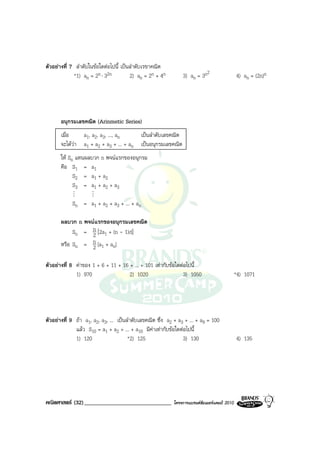 ตัวอยางที่ 7 ลําดับในขอใดตอไปนี้ เปนลําดับเรขาคณิต
             *1) an = 2n ⋅ 32n          2) an = 2n + 4n        3) an = 3n2                   4) an = (2n)n




       อนุกรมเลขคณิต (Arinmetic Series)
       เมื่อ    a1, a2, a3, ..., an     เปนลําดับเลขคณิต
       จะไดวา a1 + a2 + a3 + ... + an เปนอนุกรมเลขคณิต
       ให Sn แทนผลบวก n พจนแรกของอนุกรม
       คือ S1 = a1
             S2 = a1 + a2
             S3 = a1 + a2 + a3
            M        M
            Sn = a1 + a2 + a3 + ... + an

       ผลบวก n พจนแรกของอนุกรมเลขคณิต
            Sn = n [2a1 + (n - 1)d]
                  2
                  n [a + a ]
       หรือ Sn = 2 1 n

ตัวอยางที่ 8 คาของ 1 + 6 + 11 + 16 + ... + 101 เทากับขอใดตอไปนี้
              1) 970                 2) 1020                   3) 1050                       *4) 1071




ตัวอยางที่ 9 ถา a1, a2, a3, ... เปนลําดับเลขคณิต ซึ่ง a2 + a3 + ... + a9 = 100
              แลว S10 = a1 + a2 + ... + a10 มีคาเทากับขอใดตอไปนี้
              1) 120                   *2) 125                  3) 130                       4) 135




คณิตศาสตร (32)______________________________              โครงการแบรนดซัมเมอรแคมป 2010
 
