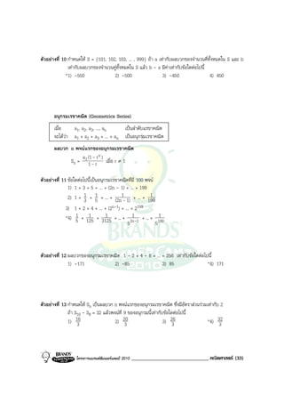 ตัวอยางที่ 10 กําหนดให S = {101, 102, 103, ... , 999} ถา a เทากับผลบวกของจํานวนคี่ทั้งหมดใน S และ b
               เทากับผลบวกของจํานวนคูทั้งหมดใน S แลว b - a มีคาเทากับขอใดตอไปนี้
              *1) -550                2) -500                   3) -450                 4) 450




       อนุกรมเรขาคณิต (Geometrics Series)
       เมื่อ   a1, a2, a3, ..., an     เปนลําดับแรขาคณิต
       จะไดวา a1 + a2 + a3 + ... + an เปนอนุกรมเรขาคณิต
             
       ผลบวก n พจนแรกของอนุกรมเรขาคณิต
                  a (1 - r n )
             Sn = 1 1 - r เมื่อ r ≠ 1

ตัวอยางที่ 11 ขอใดตอไปนี้เปนอนุกรมเรขาคณิตที่มี 100 พจน
               1) 1 + 3 + 5 + ... + (2n - 1) + ... + 199
               2) 1 + 1 + 5 + ... + (2n1- 1) + ... + 199
                        3
                               1                          1
             3) 1 + 2 + 4 + ... + (2n-1) + ... + 2199
                 1     1        1               1
             *4) 5 + 125 + 3125 + ... + 2n-1 + ... + 1991
                                             5        5



ตัวอยางที่ 12 ผลบวกของอนุกรมเรขาคณิต 1 - 2 + 4 - 8 + ... + 256 เทากับขอใดตอไปนี้
               1) -171            2) -85                  3) 85                  *4) 171




ตัวอยางที่ 13 กําหนดให Sn เปนผลบวก n พจนแรกของอนุกรมเรขาคณิต ซึ่งมีอัตราสวนรวมเทากับ 2
               ถา S10 - S8 = 32 แลวพจนที่ 9 ของอนุกรมนี้เทากับขอใดตอไปนี้
               1) 163                  2) 20 3                    3) 263             *4) 323



                  โครงการแบรนดซัมเมอรแคมป 2010   ______________________________ คณิตศาสตร (33)
 