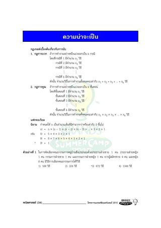 ความนาจะเปน
      กฎเกณฑเบื้องตนเกี่ยวกับการนับ
      1. กฎการบวก ถาการทํางานอยางหนึ่งแบงออกเปน k กรณี
                      โดยที่กรณีที่ 1 มีจํานวน n1 วิธี
                            กรณีที่ 2 มีจํานวน n2 วิธี
                            กรณีที่ 3 มีจํานวน n3 วิธี
                                   M          M
                         กรณีที่ k มีจํานวน nk วิธี
                  ดังนั้น จํานวนวิธในการทํางานทั้งหมดจะเทากับ n1 + n2 + n3 + ... + nk วิธี
                                     ี
      2. กฎการคูณ ถาการทํางานอยางหนึ่งแบงออกเปน k ขั้นตอน
                  โดยที่ขั้นตอนที่ 1 มีจํานวน n1 วิธี
                         ขั้นตอนที่ 2 มีจํานวน n2 วิธี
                         ขั้นตอนที่ 3 มีจํานวน n3 วิธี
                                       M      M
                              ขั้นตอนที่ k มีจํานวน nk วิธี
                       ดังนั้น จํานวนวิธีในการทํางานทั้งหมดจะเทากับ n1 × n2 × n3 × ... × nk วิธี
      แฟกทอเรียล
      นิยาม กําหนดให n เปนจํานวนเต็มที่มีคามากกวาหรือเทากับ 0 ขึ้นไป
            n! = n × (n - 1) × (n - 2) × (n - 3) × ... × 3 × 2 × 1
      เชน 5! = 5 × 4 × 3 × 2 × 1
            8! = 8 × 7 × 6 × 5 × 4 × 3 × 2 × 1
          * 0! = 1

ตัวอยางที่ 1 ในการคัดเลือกคณะกรรมการหมูบานซึ่งประกอบดวยประธานฝายชาย 1 คน ประธานฝายหญิง
              1 คน กรรมการฝายชาย 1 คน และกรรมการฝายหญิง 1 คน จากผูสมัครชาย 4 คน และหญิง
              8 คน มีวิธการเลือกคณะกรรมการไดกี่วิธี
                        ี
              1) 168 วิธี           2) 324 วิธี           *3) 672 วิธี       4) 1344 วิธี




คณิตศาสตร (34)______________________________             โครงการแบรนดซัมเมอรแคมป 2010
 