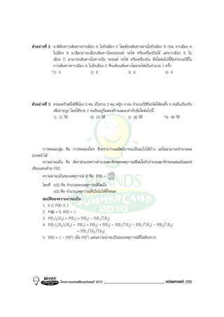 ตัวอยางที่ 2 มาลีตองการเดินทางจากเมือง A ไปยังเมือง C โดยตองเดินทางผานไปยังเมือง B กอน จากเมือง A
              ไปเมือง B มาลีสามารถเลือกเดินทางโดยรถยนต รถไฟ หรือเครื่องบินได แตจากเมือง B ไป
              เมือง C สามารถเดินทางไปทางเรือ รถยนต รถไฟ หรือเครื่องบิน ขอใดตอไปนี้คือจํานวนวิธีใน
              การเดินทางจากเมือง A ไปยังเมือง C ที่จะตองเดินทางโดยรถไฟเปนจํานวน 1 ครั้ง
             *1) 5                    2) 6                    3) 8                    4) 9




ตัวอยางที่ 3 ครอบครัวหนึ่งมีพี่นอง 6 คน เปนชาย 2 คน หญิง 4 คน จํานวนวิธีที่จะจัดใหคนทั้ง 6 คนยืนเรียงกัน
              เพื่อถายรูป โดยใหชาย 2 คนยืนอยูริมสองขางเสมอเทากับขอใดตอไปนี้
              1) 12 วิธี                2) 24 วิธี             3) 36 วิธี               *4) 48 วิธี




       การทดลองสุม คือ การทดลองใดๆ ซึ่งทราบวาผลลัพธอาจจะเปนอะไรไดบาง แตไมสามารถทํานายผล
ลวงหนาได
       ความนาจะเปน คือ อัตราสวนระหวางจํานวนสมาชิกของเหตุการณที่สนใจกับจํานวนสมาชิกของแซมเปลสเปซ
เขียนแทนดวย P(E)
       ความนาจะเปนของเหตุการณ E คือ P(E) = n(E)
                                                n(S)
       โดยที่ n(E) คือ จํานวนของเหตุการณที่สนใจ
               n(S) คือ จํานวนเหตุการณที่เปนไปไดทั้งหมด
       สมบัตของความนาจะเปน
             ิ
       1. 0 ≤ P(E) ≤ 1
       2. P(φ) = 0, P(S) = 1
       3. P(E1 U E2) = P(E1) + P(E2) - P(E1 I E2)
       4. P(E1 U E2 U E3) = P(E1) + P(E2) + P(E3) - P(E1 I E2) - P(E1 I E3) - P(E2 I E3)
                               + P(E1 I E2 I E3)
       5. P(E) = 1 - P(E′) เมื่อ P(E′) แทนความนาจะเปนของเหตุการณที่ไมตองการ




                   โครงการแบรนดซัมเมอรแคมป 2010   ______________________________ คณิตศาสตร (35)
 
