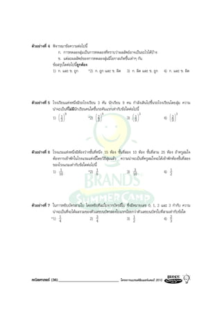 ตัวอยางที่ 4 พิจารณาขอความตอไปนี้
                  ก. การทดลองสุมเปนการทดลองที่ทราบวาผลลัพธอาจเปนอะไรไดบาง
                  ข. แตละผลลัพธของการทดลองสุมมีโอกาสเกิดขึ้นเทาๆ กัน
              ขอสรุปใดตอไปนี้ถูกตอง
              1) ก. และ ข. ถูก         *2) ก. ถูก และ ข. ผิด 3) ก. ผิด และ ข. ถูก             4) ก. และ ข. ผิด




ตัวอยางที่ 5 โรงเรียนแหงหนึ่งมีรถโรงเรียน 3 คัน นักเรียน 9 คน กําลังเดินไปขึ้นรถโรงเรียนโดยสุม ความ
              นาจะเปนที่ไมมีนักเรียนคนใดขึ้นรถคันแรกเทากับขอใดตอไปนี้
                       9                          9                        3                   3
              1)  1 
                   
                  3
                                        *2)  2 
                                               
                                              3
                                                                      1
                                                                  3)  9 
                                                                       
                                                                                          2
                                                                                      4)  9 
                                                                                           




ตัวอยางที่ 6 โรงแรมแหงหนึ่งมีหองวางชั้นที่หนึ่ง 15 หอง ชั้นที่สอง 10 หอง ชั้นที่สาม 25 หอง ถาครูสมใจ
              ตองการเขาพักในโรงแรมแหงนี้โดยวิธีสุมแลว ความนาจะเปนที่ครูสมใจจะไดเขาพักหองชั้นที่สอง
              ของโรงแรมเทากับขอใดตอไปนี้
              1) 101                  *2) 5   1                         3
                                                                    3) 10                  4) 12




ตัวอยางที่ 7 ในการหยิบบัตรสามใบ โดยหยิบทีละใบจากบัตรสี่ใบ ซึ่งมีหมายเลข 0, 1, 2 และ 3 กํากับ ความ
              นาจะเปนที่จะไดผลรวมของตัวเลขบนบัตรสองใบแรกนอยกวาตัวเลขบนบัตรใบที่สามเทากับขอใด
             *1) 14                   2) 3 4                3) 1 2                  4) 23




คณิตศาสตร (36)______________________________               โครงการแบรนดซัมเมอรแคมป 2010
 