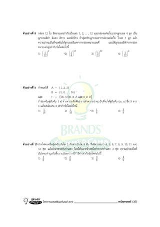 ตัวอยางที่ 8 กลอง 12 ใบ มีหมายเลขกํากับเปนเลข 1, 2, ... , 12 และกลองแตละใบบรรจุลูกบอล 4 ลูก เปน
              ลูกบอลสีดํา สีแดง สีขาว และสีเขียว ถาสุมหยิบลูกบอลจากกลองแตละใบ ใบละ 1 ลูก แลว
              ความนาจะเปนที่จะหยิบไดลูกบอลสีแดงจากกลองหมายเลขคี่        และไดลูกบอลสีดําจากกลอง
              หมายเลขคูเทากับขอใดตอไปนี้
                        2                         12                   12                      4
                   1 
              1)  12                *2)  1 
                                                            3)  1 
                                                                                       1 
                                                                                     4)  12 
                                            4                2                     




ตัวอยางที่ 9 กําหนดให A = {1, 2, 3}
                             B = {5, 6, ... , 14}
              และ            r = {(m, n) | m ∈ A และ n ∈ B}
              ถาสุมหยิบคูอันดับ 1 คู จากความสัมพันธ r แลวความนาจะเปนที่จะไดคูอันดับ (m, n) ซึ่ง 5 หาร
              n แลวเหลือเศษ 3 เทากับขอใดตอไปนี้
              1) 15  1                         1
                                           2) 10                 *3) 51                       4) 53




ตัวอยางที่ 10 ชางไฟคนหนึ่งสุมหยิบบันได 1 อันจากบันได 9 อัน ซึ่งมีความยาว 4, 5, 6, 7, 8, 9, 10, 11 และ
               12 ฟุต แลวนํามาพาดกับกําแพง โดยใหปลายขางหนึ่งหางจากกําแพง 3 ฟุต ความนาจะเปนที่
               บันไดจะทํามุมกับพื้นราบนอยกวา 60° มีคาเทากับขอใดตอไปนี้
               1) 9 1                  *2) 92                     3) 93                 4) 94




                   โครงการแบรนดซัมเมอรแคมป 2010   ______________________________ คณิตศาสตร (37)
 