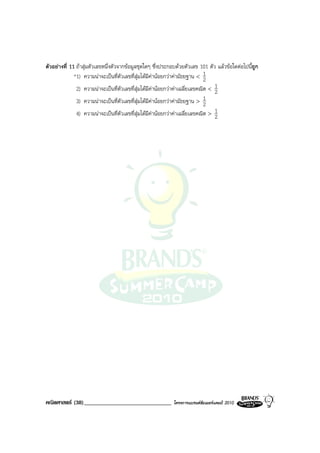 ตัวอยางที่ 11 ถาสุมตัวเลขหนึ่งตัวจากขอมูลชุดใดๆ ซึ่งประกอบดวยตัวเลข 101 ตัว แลวขอใดตอไปนี้ถูก
              *1) ความนาจะเปนที่ตัวเลขที่สุมไดมีคานอยกวาคามัธยฐาน < 1 2
               2) ความนาจะเปนที่ตัวเลขที่สุมไดมีคานอยกวาคาเฉลี่ยเลขคณิต < 1
                                                                                  2
               3) ความนาจะเปนที่ตัวเลขที่สุมไดมีคานอยกวาคามัธยฐาน > 2 1
               4) ความนาจะเปนที่ตัวเลขที่สุมไดมีคานอยกวาคาเฉลี่ยเลขคณิต > 1
                                                                                  2




คณิตศาสตร (38)______________________________               โครงการแบรนดซัมเมอรแคมป 2010
 