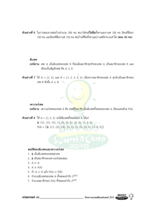 ตัวอยางที่ 6 ในการสอบถามพอบานจํานวน 300 คน พบวามีคนที่ไมดื่มทั้งชาและกาแฟ 100 คน มีคนที่ดื่มชา
              100 คน และมีคนที่ด่มกาแฟ 150 คน พอบานที่ดื่มทั้งชาและกาแฟมีจํานวนเทาใด (ตอบ 50 คน)
                                 ื




      สับเซต
      บทนิยาม เซต A เปนสับเซตของเซต B ก็ตอเมื่อสมาชิกทุกตัวของเซต A เปนสมาชิกของเซต B และ
              เขียนเปนสัญลักษณ คือ A ⊂ B

ตัวอยางที่ 7 ให A = {1, 2} และ B = {1, 2, 3, 4, 5} เนื่องจากสมาชิกของเซต A ทุกตัวเปนสมาชิกของ
              เซต B ดังนั้น A ⊂ B




      เพาเวอรเซต
      บทนิยาม เพาเวอรเซตของเซต A คือ เซตที่มีสมาชิกเปนสับเซตทั้งหมดของเซต A เขียนแทนดวย P(A)

ตัวอยางที่ 8 ให A = {1, 2, 3} จะไดสับเซตทั้งหมดของ A ไดแก
              φ, {1}, {2}, {3}, {1, 2}, {1, 3}, {2, 3}, {1, 2, 3}
              P(A) = {φ, {1}, {2}, {3}, {1, 2}, {1, 3}, {2, 3}, {1, 2, 3}}




     สมบัติของสับเซตและเพาเวอรเซต
     1. φ เปนสับเซตของเซตทุกเซต
     2. φ เปนสมาชิกของเพาเวอรเซตเสมอ
     3. A ⊂ A
     4. A ∈ P(A)
     5. ถา A ⊂ B แลว P(A) ⊂ P(B)
     6. จํานวนสับเซตของเซต A ทั้งหมดเทากับ 2n(A)
     7. จํานวนสมาชิกของ P(A) ทั้งหมดเทากับ 2n(A)



คณิตศาสตร (4)_______________________________           โครงการแบรนดซัมเมอรแคมป 2010
 