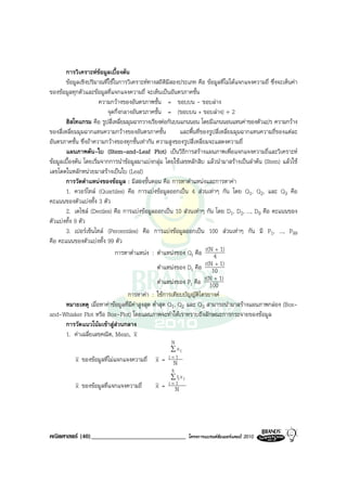 การวิเคราะหขอมูลเบื้องตน
        ขอมูลเชิงปริมาณที่ใชในการวิเคราะหทางสถิติมีสองประเภท คือ ขอมูลที่ไมไดแจกแจงความถี่ ซึ่งจะเห็นคา
ของขอมูลทุกตัวและขอมูลที่แจกแจงความถี่ จะเห็นเปนอันตรภาคชั้น
                       ความกวางของอันตรภาพชั้น = ขอบบน - ขอบลาง
                           จุดกึ่งกลางอันตรภาคชั้น = (ขอบบน + ขอบลาง) ÷ 2
        ฮิสโทแกรม คือ รูปสี่เหลี่ยมมุมฉากวางเรียงตอกันบนแกนนอน โดยมีแกนนอนแทนคาของตัวแปร ความกวาง
ของสี่เหลี่ยมมุมฉากแทนความกวางของอันตรภาคชั้น               และพื้นที่ของรูปสี่เหลี่ยมมุมฉากแทนความถี่ของแตละ
อันตรภาคชั้น ซึ่งถาความกวางของทุกชั้นเทากัน ความสูงของรูปสี่เหลี่ยมจะแสดงความถี่
        แผนภาพตน-ใบ (Stem-and-Leaf Plot) เปนวิธีการสรางแผนภาพเพื่อแจกแจงความถี่และวิเคราะห
ขอมูลเบื้องตน โดยเริ่มจากการนําขอมูลมาแบงกลุม โดยใชเลขหลักสิบ แลวนํามาสรางเปนลําตน (Stem) แลวใช
เลขโดดในหลักหนวยมาสรางเปนใบ (Leaf)
        การวัดตําแหนงของขอมูล : มีสองขั้นตอน คือ การหาตําแหนงและการหาคา
        1. ควอรไทล (Quartiles) คือ การแบงขอมูลออกเปน 4 สวนเทาๆ กัน โดย Q1, Q2, และ Q3 คือ
คะแนนของตัวแบงทั้ง 3 ตัว
        2. เดไซล (Deciles) คือ การแบงขอมูลออกเปน 10 สวนเทาๆ กัน โดย D1, D2, ..., D9 คือ คะแนนของ
ตัวแบงทั้ง 9 ตัว
        3. เปอรเซ็นไทล (Percentiles) คือ การแบงขอมูลออกเปน 100 สวนเทาๆ กัน มี P1, ..., P99
คือ คะแนนของตัวแบงทั้ง 99 ตัว
                               การหาตําแหนง : ตําแหนงของ Qr คือ r(N 4+ 1)
                                                   ตําแหนงของ Dr คือ r(N10 1)
                                                                             +


                                                   ตําแหนงของ Pr คือ r(N + 1)
                                                                          100
                                    การหาคา : ใชการเทียบบัญญัติไตรยางค
        หมายเหตุ เมื่อหาคาขอมูลที่มีคาสูงสุด ต่ําสุด Q1, Q2 และ Q3 สามารถนํามาสรางแผนภาพกลอง (Box-
and-Whisker Plot หรือ Box-Plot) โดยแผนภาพจะทําใหเราทราบถึงลักษณะการกระจายของขอมูล
        การวัดแนวโนมเขาสูสวนกลาง
        1. คาเฉลี่ยเลขคณิต, Mean, x
                                                      N
                                                      ∑ xi
           x ของขอมูลที่ไมแจกแจงความถี่      x= N  i=1
                                                      k
                                                      ∑ fi x i
           x ของขอมูลที่แจกแจงความถี่         x=    i=1
                                                        N




คณิตศาสตร (40)______________________________                    โครงการแบรนดซัมเมอรแคมป 2010
 