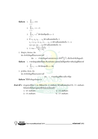 N
      ขอสังเกต 1. ∑ x i = N x
                        i=1
                         N
                   2.    ∑ (x i   - x) = 0
                        i=1
                         N
                   3.    ∑ (x i   - a ) 2 มีคานอยที่สุดเมื่อ a = x
                        i=1
                   4. ถา x1, x2, x3, ... , xn มีคาเฉลี่ยเลขคณิตเปน x
                      x1 + k, x2 + k, x3 + k, ... , xn + k มีคาเฉลี่ยเลขคณิตเปน x + k
                      x1k, x2k, x3k, ..., xnk มีคาเฉลี่ยเลขคณิตเปน x k
                                  N x +N x
                   5. x รวม = 1N 1 + N2 2
                                           2      2
      2. มัธยฐาน, Median, Me
         Me สําหรับขอมูลที่ไมแจกแจงความถี่
                        Me = คาของขอมูลตําแหนงตรงกลาง (ตัวที่ N 2 1 ) เมื่อเรียงลําดับขอมูลแลว
                                                                        +

      ขอสังเกต 1. การหามัธยฐานมีสองขั้นตอน คือ หาตําแหนง และหาคาโดยใชสูตรหรือการเทียบบัญญัติไตรยางค
                         N
                   2. ∑ | x i - a | มีคานอยสุดเมื่อ a = Me
                        i=1
      3. ฐานนิยม, Mode, Mo
         Mo สําหรับขอมูลที่ไมแจกแจงความถี่
                                                      Mo = คาของขอมูลที่มีความถี่มากที่สุด
      ขอสังเกต ใชไดกับขอมูลเชิงคุณภาพ

ตัวอยางที่ 2 สวนสูงของพี่นอง 2 คน มีพิสัยเทากับ 12 เซนติเมตร มีคาเฉลี่ยเลขคณิตเทากับ 171 เซนติเมตร
              ขอใดตอไปนี้เปนสวนสูงของพี่หรือนองคนใดคนหนึ่ง
              1) 167 เซนติเมตร                                   2) 172 เซนติเมตร
              3) 175 เซนติเมตร                                  *4) 177 เซนติเมตร




                  โครงการแบรนดซัมเมอรแคมป 2010      ______________________________ คณิตศาสตร (41)
 
