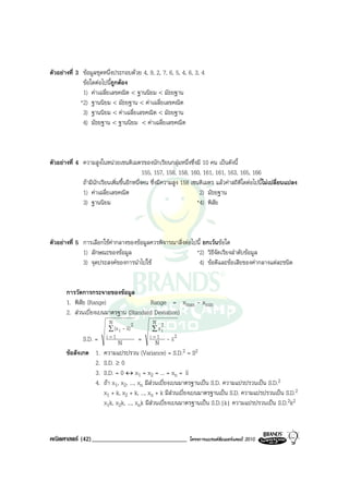 ตัวอยางที่ 3 ขอมูลชุดหนึ่งประกอบดวย 4, 9, 2, 7, 6, 5, 4, 6, 3, 4
              ขอใดตอไปนีถูกตอง
                           ้
              1) คาเฉลี่ยเลขคณิต < ฐานนิยม < มัธยฐาน
             *2) ฐานนิยม < มัธยฐาน < คาเฉลี่ยเลขคณิต
              3) ฐานนิยม < คาเฉลี่ยเลขคณิต < มัธยฐาน
              4) มัธยฐาน < ฐานนิยม < คาเฉลี่ยเลขคณิต



ตัวอยางที่ 4 ความสูงในหนวยเซนติเมตรของนักเรียนกลุมหนึ่งซึ่งมี 10 คน เปนดังนี้
                                            155, 157, 158, 158, 160, 161, 161, 163, 165, 166
              ถามีนักเรียนเพิ่มขึ้นอีกหนึ่งคน ซึ่งมีความสูง 158 เซนติเมตร แลวคาสถิติใดตอไปนี้ไมเปลี่ยนแปลง
              1) คาเฉลี่ยเลขคณิต                                   2) มัธยฐาน
              3) ฐานนิยม                                           *4) พิสัย



ตัวอยางที่ 5 การเลือกใชคากลางของขอมูลควรพิจารณาสิ่งตอไปนี้ ยกเวนขอใด
              1) ลักษณะของขอมูล                            *2) วิธีจัดเรียงลําดับขอมูล
              3) จุดประสงคของการนําไปใช                    4) ขอดีและขอเสียของคากลางแตละชนิด


       การวัดการกระจายของขอมูล
       1. พิสัย (Range)                Range = xmax - xmin
       2. สวนเบี่ยงเบนมาตรฐาน (Standard Deviation)
                          N           2       N 2
                          ∑ (x i - x)         ∑xi
              S.D. =     i=1             =  i =1          2
                              N                  N -x
       ขอสังเกต 1.     ความแปรปรวน (Variance) = S.D.2 = S2
                 2.     S.D. ≥ 0
                 3.     S.D. = 0 ↔ x1 = x2 = ... = xn = x
                 4.     ถา x1, x2, ..., xn มีสวนเบี่ยงเบนมาตรฐานเปน S.D. ความแปรปรวนเปน S.D.2
                        x1 + k, x2 + k, ..., xn + k มีสวนเบี่ยงเบนมาตรฐานเปน S.D. ความแปรปรวนเปน S.D.2
                        x1k, x2k, ..., xnk มีสวนเบี่ยงเบนมาตรฐานเปน S.D.|k| ความแปรปรวนเปน S.D.2k2



คณิตศาสตร (42)______________________________                 โครงการแบรนดซัมเมอรแคมป 2010
 