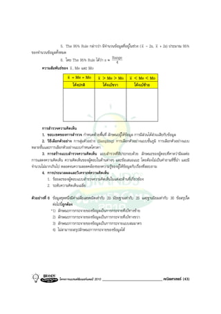 5. The 95% Rule กลาววา มีจํานวนขอมูลที่อยูในชวง ( x - 2s, x + 2s) ประมาณ 95%
ของจํานวนขอมูลทั้งหมด
                   6. โดย The 95% Rule ไดวา s ≈ Range
                                                     4
      ความสัมพันธของ x , Me และ Mo
                        x = Me = Mo            x > Me > Mo        x < Me < Mo
                          โคงปกติ               โคงเบขวา         โคงเบซาย




       การสํารวจความคิดเห็น
       1. ขอบเขตของการสํารวจ กําหนดดวยพื้นที่ ลักษณะผูใหขอมูล การมีสวนไดสวนเสียกับขอมูล
                                                                         
       2. วิธีเลือกตัวอยาง การสุมตัวอยาง (Sampling) การเลือกตัวอยางแบบชั้นภูมิ การเลือกตัวอยางแบบ
หลายขั้นและการเลือกตัวอยางแบบกําหนดโควตา
       3. การสรางแบบสํารวจความคิดเห็น แบบสํารวจที่ดีประกอบดวย ลักษณะของผูตอบที่คาดวามีผลตอ
การแสดงความคิดเห็น ความคิดเห็นของผูตอบในดานตางๆ และขอเสนอแนะ โดยตองไมเปนคําถามที่ชี้นํา และมี
จํานวนไมมากเกินไป ตลอดจนความสอดคลองของความรูของผูใหขอมูลกับเรื่องที่สอบถาม
       4. การประมวลผลและวิเคราะหความคิดเห็น
          1. รอยละของผูตอบแบบสํารวจความคิดเห็นในแตละดานที่เกี่ยวของ
          2. ระดับความคิดเห็นเฉลี่ย

ตัวอยางที่ 6 ขอมูลชุดหนึ่งมีคาเฉลี่ยเลขคณิตเทากับ 20 มัธยฐานเทากับ 25 และฐานนิยมเทากับ 30 ขอสรุปใด
              ตอไปนี้ถูกตอง
             *1) ลักษณะการกระจายของขอมูลเปนการกระจายที่เบทางซาย
              2) ลักษณะการกระจายของขอมูลเปนการกระจายที่เบทางขวา
              3) ลักษณะการกระจายของขอมูลเปนการกระจายแบบสมมาตร
              4) ไมสามารถสรุปลักษณะการกระจายของขอมูลได




                  โครงการแบรนดซัมเมอรแคมป 2010   ______________________________ คณิตศาสตร (43)
 