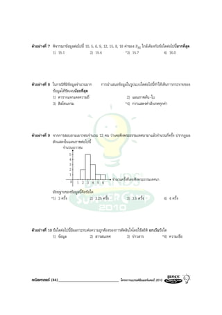 ตัวอยางที่ 7 พิจารณาขอมูลตอไปนี้ 10, 5, 6, 9, 12, 15, 8, 18 คาของ P80 ใกลเคียงกับขอใดตอไปนีมากที่สุด
                                                                                                  ้
              1) 15.1                  2) 15.4                 *3) 15.7                   4) 16.0




ตัวอยางที่ 8 ในกรณีที่มีขอมูลจํานวนมาก       การนําเสนอขอมูลในรูปแบบใดตอไปนี้ทาใหเห็นการกระจายของ
                                                                                  ํ
              ขอมูลไดชัดเจนนอยที่สุด
              1) ตารางแจกแจงความถี่                             2) แผนภาพตน-ใบ
              3) ฮิสโทแกรม                                     *4) การแสดงคาสังเกตทุกคา




ตัวอยางที่ 9 จากการสอบถามเยาวชนจํานวน 12 คน วาเคยฟงพระธรรมเทศนามาแลวจํานวนกี่ครั้ง ปรากฏผล
              ดังแสดงในแผนภาพตอไปนี้
                     จํานวนเยาวชน
                          5
                          4
                          3
                          2
                          1
                          0 1 2 3 4 5 6                จํานวนครั้งที่เคยฟงพระธรรมเทศนา

              มัธยฐานของขอมูลนี้คือขอใด
             *1) 3 ครั้ง               2) 3.25 ครั้ง            3) 3.5 ครั้ง                  4) 4 ครั้ง




ตัวอยางที่ 10 ขอใดตอไปนี้มีผลกระทบตอความถูกตองของการตัดสินใจโดยใชสถิติ ยกเวนขอใด
               1) ขอมูล               2) สารสนเทศ           3) ขาวสาร               *4) ความเชื่อ




คณิตศาสตร (44)______________________________               โครงการแบรนดซัมเมอรแคมป 2010
 