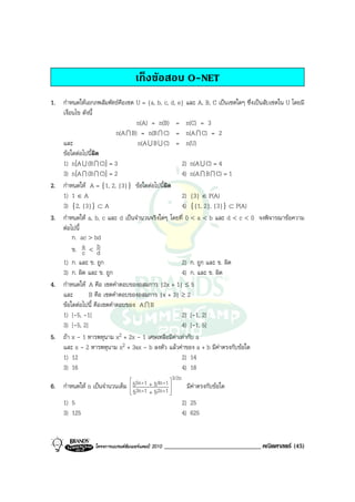เก็งขอสอบ O-NET
1. กําหนดใหเอกภพสัมพัทธคือเซต U = {a, b, c, d, e} และ A, B, C เปนเซตใดๆ ซึ่งเปนสับเซตใน U โดยมี
   เงื่อนไข ดังนี้
                                  n(A) = n(B) = n(C) = 3
                          n(A I B) = n(B I C) = n(A I C) = 2
   และ                            n(A U B U C) = n(U)
   ขอใดตอไปนีผิด
                ้
   1) n[A U (B I C)] = 3                          2) n(A U C) = 4
   3) n[A I (B I C)] = 2                          4) n(A I B I C) = 1
2. กําหนดให A = {1, 2, {3}} ขอใดตอไปนีผิด้
   1) 1 ∈ A                                       2) {3} ∈ P(A)
   3) {2, {3}} ⊂ A                                4) {{1, 2}, {3}} ⊂ P(A)
3. กําหนดให a, b, c และ d เปนจํานวนจริงใดๆ โดยที่ 0 < a < b และ d < c < 0 จงพิจารณาขอความ
   ตอไปนี้
        ก. ac > bd
        ข. a < d
            c
                   b
   1) ก. และ ข. ถูก                               2) ก. ถูก และ ข. ผิด
   3) ก. ผิด และ ข. ถูก                           4) ก. และ ข. ผิด
4. กําหนดให A คือ เซตคําตอบของอสมการ |2x + 1| ≤ 5
   และ         B คือ เซตคําตอบของอสมการ |x + 3| ≥ 2
   ขอใดตอไปนี้ คือเซตคําตอบของ A I B
   1) [-5, -1]                                    2) [-1, 2]
   3) [-5, 2]                                     4) [-1, 5]
5. ถา x - 1 หารพหุนาม x2 + 2x - 1 เศษเหลือมีคาเทากับ a
   และ x - 2 หารพหุนาม x2 + 3ax - b ลงตัว แลวคาของ a + b มีคาตรงกับขอใด
   1) 12                                          2) 14
   3) 16                                          4) 18
                                                      3/2n
                                            4n + 1 
6. กําหนดให n เปนจํานวนเต็ม  55n +1 + 52n + 1 
                               53n + 1 + 5        
                                                               มีคาตรงกับขอใด
                                                  
   1) 5                                                       2) 25
   3) 125                                                     4) 625


                   โครงการแบรนดซัมเมอรแคมป 2010   ______________________________ คณิตศาสตร (45)
 