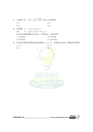 7. กําหนดให 5 - a = 7 - 2 10 คาของ a ตรงกับขอใด
   1) 2                                             2) 3
   3) 4                                             4) 5
8. กําหนดให A = {1, 2, 3, 4, 5, 6, ...}
   และ        B = {{1}, {2, 3}, 4, 5, 6, ...}
   จํานวนความสัมพันธทั้งหมดจากเซต A - B ไปเซต B - A มีคาเทาใด
   1) 16 จํานวน                                     2) 32 จํานวน
   3) 64 จํานวน                                     4) 128 จํานวน
9. ถาสามจํานวนนี้เรียงกันเปนลําดับเลขคณิตคือ x - 2, x, x2 - 4 แลวผลบวกของคา x ทั้งหมดตรงกับขอใด
   1) -2                                            2) -1
   3) 1                                             4) 2




คณิตศาสตร (46)______________________________           โครงการแบรนดซัมเมอรแคมป 2010
 