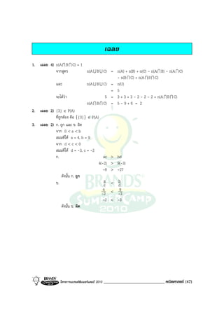 เฉลย
1. เฉลย 4) n(A I B I C) = 1
           จากสูตร              n(A U B U C) = n(A) + n(B) + n(C) - n(A I B) - n(A I C)
                                               - n(B I C) + n(A I B I C)
           และ                  n(A U B U C) = n(U)
                                             = 5
           จะไดวา                        5 = 3 + 3 + 3 - 2 - 2 - 2 + n(A I B I C)
                                n(A I B I C) = 5 - 9 + 6 = 2
2. เฉลย 2) {3} ∈ P(A)
           ที่ถูกตอง คือ {{3}} ∈ P(A)
3. เฉลย 2) ก. ถูก และ ข. ผิด
           จาก 0 < a < b
           สมมติให a = 4, b = 9
           จาก d < c < 0
           สมมติให d = -3, c = -2
           ก.                             ac > bd
                                       4(-2) > 9(-3)
                                          -8 > -27
                 ดังนั้น ก. ถูก
           ข.                             a < b
                                          c     d
                                          4 < 9
                                         -2    -3
                                          -2 < -3
                 ดังนั้น ข. ผิด




                โครงการแบรนดซัมเมอรแคมป 2010   ______________________________ คณิตศาสตร (47)
 