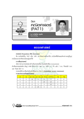 ตรรกศาสตร
         ประพจน (Proposition หรือ Statement)
         คือ ประโยคที่เปน “จริง” หรือ “เท็จ” อยางใดอยางหนึ่งเทานั้น ประโยคที่มีลักษณะดังกลาวจะอยูในรูป
ประโยคบอกเลาหรือประโยคปฏิเสธก็ได
         การเชื่อมประพจน
         เปนการนําเอาประพจนมาสรางเปนประพจนใหม โดยเติมตัวเชื่อม (connectives)
ตัวเชื่อมประพจนหลักๆ มีอยู 5 ชนิด ไดแก คําวา “และ” (∧), “หรือ” (∨), “ถา...แลว...” (⇒), “ก็ตอเมื่อ” (⇔)
และ “นิเสธ (ไม)” (∼)
         ประพจนที่นํามาเชื่อมกันดวยตัวเชื่อมตางๆ เรียกวา ประพจนยอย (atomic statement)
         การหาคาความจริงของประพจน
              p          q        p∧q         p∨q p→q              p↔q            ∼p         ∼q
              T          T         T           T   T                T              F          F
              T          F         F           T   F                F              F          T
              F          T         F           T   T                F              T          F
              F          F         F           F   T                T              T          T




                   โครงการแบรนดซัมเมอรแคมป 2010   ______________________________ คณิตศาสตร (51)
 