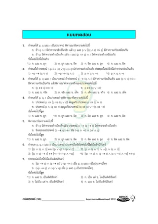 แบบทดสอบ
1. กําหนดให p, q และ r เปนประพจน พิจารณาขอความตอไปนี้
         ก. ถา q ∧ r มีคาความจริงเปนจริง แลว p และ p ∨ [(q ∧ r) ⇒ p] มีคาความจริงเหมือนกัน
         ข. ถา p มีคาความจริงเปนเท็จ แลว r และ (p ⇒ q) ∧ r มีคาความจริงเหมือนกัน
    ขอใดตอไปนี้เปนจริง
   *1) ก. และ ข. ถูก            2) ก. ถูก และ ข. ผิด 3) ก. ผิด และ ข. ถูก 4) ก. และ ข. ผิด
2. กําหนดให ประพจน (∼p ↔ ∼r) ∨ (p ↔ q) มีคาความจริงเปนเท็จ ประพจนใดตอไปนี้มีคาความจริงเปนเท็จ
    1) ∼p → (q ∨ r)             2) ∼p → (q ∧ r)        3) p ∨ q ∨ ∼r            *4) p ∧ q ∧ ∼r
3. กําหนดให p, q และ r เปนประพจน ถาประพจน p → (q ∧ r) มีคาความจริงเปนเท็จ และ (p ∨ q) ↔ r
    มีคาความจริงเปนจริง แลวพิจารณาคาความจริงของประพจนตอไปนี้
         ก. (p ↔ q) ↔ ∼r                               ข. p ↔ (q ∨ ∼r)
    1) ก. และ ข. จริง           2) ก. จริง และ ข. เท็จ 3) ก. เท็จ และ ข. จริง 4) ก. และ ข. เท็จ
4. กําหนดให p, q, r เปนประพจน จงพิจารณาขอความตอไปนี้
         ก. ประพจน p ⇒ (p ⇒ (q ∨ r)) สมมูลกับประพจน p ⇒ (q ∨ r)
         ข. ประพจน p ∧ (q ⇒ r) สมมูลกับประพจน (q ⇒ p) ∨ ∼(p ⇒ ∼r)
    ขอใดตอไปนี้ถก
                  ู
    1) ก. และ ข. ถูก           *2) ก. ถูก และ ข. ผิด 3) ก. ผิด และ ข. ถูก 4) ก. และ ข. ผิด
5. พิจารณาขอความตอไปนี้
         ก. ถา q มีคาความจริงเปนเท็จแลว ประพจน p → (q → r) มีคาความจริงเปนจริง
         ข. นิเสธของประพจน (p → q) → r คือ (∼p ∧ ∼r) ∨ (∼r ∧ q)
    ขอใดตอไปนี้ถูก
   *1) ก. และ ข. ถูก            2) ก. ถูก และ ข. ผิด 3) ก. ผิด และ ข. ถูก 4) ก. ผิด และ ข. ผิด
6. กําหนด p, q, r และ s เปนประพจน ประพจนในขอใดตอไปนี้ไมเปนสัจนิรันดร
    1) [(p ∨ (q ∧ r)] ↔ [(p ∨ q) ∧ (p ∨ r)]            2) [p ∨ (q ∧ r)] ∨ ∼[p ∨ (q ∧ r)]
    3) [(p ∨ q) → r] ↔ [∼r → (∼p ∧ ∼q)] *4) [(p → q) ∧ (q → r) ∧ (s ∨ ∼r) ∧ ∼s] ↔ p
7. ประพจนตอไปนี้ขอใดเปนสัจนิรนดร
                                   ั
         ก. [(p → q) ∨ (q → r)] ∨ (p → r) เมื่อ p, q และ r เปนประพจนใดๆ
         ข. (∼p → q) ∨ (∼p ∨ q) เมื่อ p และ q เปนประพจนใดๆ
    ขอใดตอไปนี้ถูก
   *1) ก. และ ข. เปนสัจนิรนดร
                             ั                         2) ก. เปน แต ข. ไมเปนสัจนิรันดร
    3) ก. ไมเปน แต ข. เปนสัจนิรันดร               4) ก. และ ข. ไมเปนสัจนิรันดร



คณิตศาสตร (56)______________________________           โครงการแบรนดซัมเมอรแคมป 2010
 