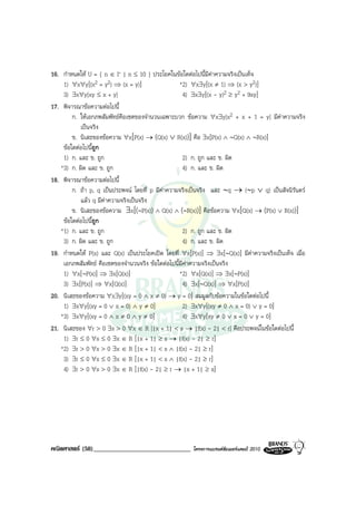16. กําหนดให U = { n ∈ I+ | n ≤ 10 } ประโยคในขอใดตอไปนี้มีคาความจริงเปนเท็จ
                                                                 
    1) ∀x∀y[(x2 = y2) ⇒ (x = y)]                   *2) ∀x∃y[(x ≠ 1) ⇒ (x > y2)]
    3) ∃x∀y[xy ≤ x + y]                             4) ∃x∃y[(x - y)2 ≥ y2 + 9xy]
17. พิจารณาขอความตอไปนี้
        ก. ใหเอกภพสัมพัทธคือเซตของจํานวนเฉพาะบวก ขอความ ∀x∃y[x2 + x + 1 = y] มีคาความจริง
           เปนจริง
        ข. นิเสธของขอความ ∀x[P(x) → (Q(x) ∨ R(x))] คือ ∃x[P(x) ∧ ∼Q(x) ∧ ∼R(x)]
    ขอใดตอไปนี้ถูก
    1) ก. และ ข. ถูก                                2) ก. ถูก และ ข. ผิด
   *3) ก. ผิด และ ข. ถูก                            4) ก. และ ข. ผิด
18. พิจารณาขอความตอไปนี้
        ก. ถา p, q เปนประพจน โดยที่ p มีคาความจริงเปนจริง และ ∼q → (∼p ∨ q) เปนสัจนิรันดร
                                            
           แลว q มีคาความจริงเปนจริง
        ข. นิเสธของขอความ ∃x[(∼P(x)) ∧ Q(x) ∧ (∼R(x))] คือขอความ ∀x[Q(x) → (P(x) ∨ R(x))]
    ขอใดตอไปนีถูก
                 ้
   *1) ก. และ ข. ถูก                                2) ก. ถูก และ ข. ผิด
    3) ก. ผิด และ ข. ถูก                            4) ก. และ ข. ผิด
19. กําหนดให P(x) และ Q(x) เปนประโยคเปด โดยที่ ∀x[P(x)] ⇒ ∃x[∼Q(x)] มีคาความจริงเปนเท็จ เมื่อ
    เอกภพสัมพัทธ คือเซตของจํานวนจริง ขอใดตอไปนี้มีคาความจริงเปนจริง
    1) ∀x[∼P(x)] ⇒ ∃x[Q(x)]                        *2) ∀x[Q(x)] ⇒ ∃x[∼P(x)]
    3) ∃x[P(x)] ⇒ ∀x[Q(x)]                          4) ∃x[∼Q(x)] ⇒ ∀x[P(x)]
20. นิเสธของขอความ ∀x∃y[(xy = 0 ∧ x ≠ 0) → y = 0] สมมูลกับขอความในขอใดตอไปนี้
    1) ∃x∀y[(xy = 0 ∨ x = 0) ∧ y ≠ 0]               2) ∃x∀y[(xy ≠ 0 ∧ x = 0) ∨ y = 0]
   *3) ∃x∀y[(xy = 0 ∧ x ≠ 0 ∧ y ≠ 0]                4) ∃x∀y[xy ≠ 0 ∨ x = 0 ∨ y = 0]
21. นิเสธของ ∀r > 0 ∃s > 0 ∀x ∈ R [|x + 1| < s → |f(x) - 2| < r] คือประพจนในขอใดตอไปนี้
    1) ∃r ≤ 0 ∀s ≤ 0 ∃x ∈ R [|x + 1| ≥ s → |f(x) - 2| ≥ r]
   *2) ∃r > 0 ∀s > 0 ∃x ∈ R [|x + 1| < s ∧ |f(x) - 2| ≥ r]
    3) ∃r ≤ 0 ∀s ≤ 0 ∃x ∈ R [|x + 1| < s ∧ |f(x) - 2| ≥ r]
    4) ∃r > 0 ∀s > 0 ∃x ∈ R [|f(x) - 2| ≥ r → |x + 1| ≥ s]




คณิตศาสตร (58)______________________________         โครงการแบรนดซัมเมอรแคมป 2010
 