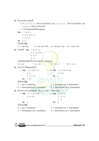 22. พิจารณาขอความตอไปนี้
        ก. ถา p ⇒ (q ∧ r) มีคาความจริงเปนจริง และ (p ∨ q) ⇒ r มีคาความจริงเปนเท็จ แลว
           q ⇒ (p ∨ r) มีคาความจริงเปนจริง
        ข. การอางเหตุผลตอไปนี้สมแหตุสมผล
    เหตุ 1. (∼p) ∨ q
           2. (p ∨ q) ⇒ ∼r
           3. p ⇒ ∼r
    ผล q ∨ r
    ขอใดตอไปนีถูก
                  ้
    1) ก. และ ข ถูก            2) ก. ถูก และ ข. ผิด 3) ก. ผิด และ ข. ถูก *4) ก. และ ข. ผิด
23. กําหนดให เหตุ 1. ∼p → ∼q
                           2. p → (r ∨ s)
                           3. q ∨ t
                           4. ∼t
    ผลในขอใดตอไปนี้ทําใหการอางเหตุผลนี้ สมเหตุสมผล
    1) s → r                   2) s → ∼r             3) r → ∼s            *4) ∼r → s
24. พิจารณาการใหเหตุผลตอไปนี้
        ก. เหตุ 1. p → (q → r)                       ข. เหตุ 1. p → (q → ∼s)
                      2. p                                     2. p ∧ s
                      3. ∼t → q                         ผล p
           ผล r → t
    ขอใดตอไปนีถูก
                ้
    1) ก. และ ข. สมเหตุสมผล                          2) ก. สมเหตุสมผล และ ข. ไมสมเหตุสมผล
   *3) ก. ไมสมเหตุสมผล และ ข. สมเหตุสมผล            4) ก. ไมสมเหตุสมผล และ ข ไมสมเหตุสมผล
25. พิจารณาการอางเหตุผลตอไปนี้ เมื่อ p, q และ r เปนประพจน
        ก. เหตุ 1. p ∨ (p ∧ ∼q)                      ข. เหตุ 1. ∼p → r
                      2. p → q                                 2. ∼r ∨ s
                                                               3. ∼s
           ผล q                                         ผล p
    ขอใดตอไปนีถูก ้
   *1) ก. และ ข. สมเหตุสมผล                          2) ก. สมเหตุสมผล และ ข. ไมสมเหตุสมผล
    3) ก. ไมสมเหตุสมผล และ ข. สมเหตุสมผล            4) ก. ไมสมเหตุสมผล และ ข ไมสมเหตุสมผล




                โครงการแบรนดซัมเมอรแคมป 2010   ______________________________ คณิตศาสตร (59)
 