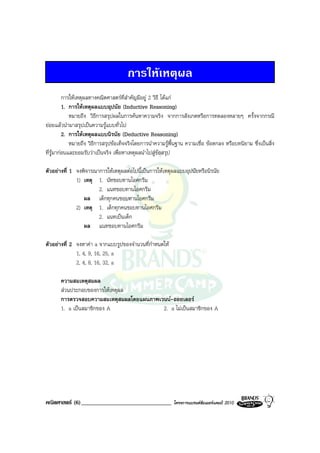 การใหเหตุผล
          การใหเหตุผลทางคณิตศาสตรที่สําคัญมีอยู 2 วิธี ไดแก
          1. การใหเหตุผลแบบอุปนัย (Inductive Reasoning)
             หมายถึง วิธีการสรุปผลในการคนหาความจริง จากการสังเกตหรือการทดลองหลายๆ ครั้งจากกรณี
ยอยแลวนํามาสรุปเปนความรูแบบทั่วไป
          2. การใหเหตุผลแบบนิรนัย (Deductive Reasoning)
             หมายถึง วิธีการสรุปขอเท็จจริงโดยการนําความรูพื้นฐาน ความเชื่อ ขอตกลง หรือบทนิยาม ซึ่งเปนสิ่ง
ที่รูมากอนและยอมรับวาเปนจริง เพื่อหาเหตุผลนําไปสูขอสรุป

ตัวอยางที่ 1 จงพิจารณาการใหเหตุผลตอไปนี้เปนการใหเหตุผลแบบอุปนัยหรือนิรนัย
              1) เหตุ 1. นัทชอบทานไอศกรีม
                       2. แนทชอบทานไอศกรีม
                 ผล เด็กทุกคนชอบทานไอศกรีม
              2) เหตุ 1. เด็กทุกคนชอบทานไอศกรีม
                       2. แนทเปนเด็ก
                 ผล แนทชอบทานไอศกรีม

ตัวอยางที่ 2 จงหาคา a จากแบบรูปของจํานวนที่กําหนดให
              1, 4, 9, 16, 25, a
              2, 4, 8, 16, 32, a

       ความสมเหตุสมผล
       สวนประกอบของการใหเหตุผล
       การตรวจสอบความสมเหตุสมผลโดยแผนภาพเวนน-ออยเลอร
       1. a เปนสมาชิกของ A               2. a ไมเปนสมาชิกของ A




คณิตศาสตร (6)_______________________________                โครงการแบรนดซัมเมอรแคมป 2010
 