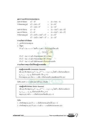 สูตรการแยกตัวประกอบของพหุนาม
     ผลตางกําลังสอง      A2 - B2                    = (A + B)(A - B)
     กําลังสองสมบูรณ A    2 + 2AB + B2              = (A + B)2
                          A2 - 2AB + B2              = (A - B)2
     ผลตางกําลังสาม      A3 - B3                    = (A - B)(A2 + AB + B2)
     ผลบวกกําลังสาม A3 + B3                          = (A + B)(A2 - AB + B2)
     กําลังสามสมบูรณ A3 + 3A2B + 3AB2 + B3 = (A + B)3
                          A3 - 3A2B + 3AB2 - B3 = (A - B)3
     การแกสมการกําลังสอง
     1. แยกตัวประกอบพหุนาม
     2. ใชสูตร
         ถา ax2 + bx + c = 0 โดยที่ a, b และ c เปนจํานวนจริงใดๆ แลว
                                                    b2
                                       x = -b ± 2a - 4ac
         ถา b2 - 4ac > 0 แลว คําตอบของสมการมี 2 คําตอบ
         ถา b2 - 4ac = 0 แลว คําตอบของสมการมี 1 คําตอบ
         ถา b2 - 4ac < 0 แลว ไมมีคําตอบสมการในระบบจํานวนจริง
     การแกสมการพหุนามโดยใชทฤษฎีบทเศษเหลือ

       ทฤษฎีบทเศษเหลือ (remainder theorem)
       เมื่อ p(x) คือ พหุนาม anxn + an-1xn-1 + ... + a1x + a0 โดยที่ n เปนจํานวนเต็มบวก
       an, a n-1, ..., a1, a0 เปนจํานวนจริง ซึ่ง an ≠ 0
       ถาหารพหุนาม p(x) ดวย x - c เมื่อ c เปนจํานวนจริง เศษเหลือจะเทากับ p(c)

     นั่นคือ แทนคา x = c ลงใน p(x) จะได p(c) เปนเศษ

        ทฤษฎีบทตัวประกอบ (factor theorem)
        เมื่อ p(x) คือ พหุนาม anxn + an-1xn-1 + ... + a1x + a0 โดยที่ n เปนจํานวนเต็มบวก
        an, a n-1, ..., a1, a0 เปนจํานวนจริง ซึ่ง an ≠ 0
        พหุนาม p(x) จะมี x - c เปนตัวประกอบก็ตอเมื่อ p(c) = 0

     นั่นคือ
     1. สําหรับพหุนาม p(x) ถา x - c เปนตัวประกอบแลวจะได p(c) = 0
     2. สําหรับพหุนาม p(x) ถา p(c) = 0 แลว x - c จะเปนตัวประกอบของ p(x)



คณิตศาสตร (62)______________________________            โครงการแบรนดซัมเมอรแคมป 2010
 