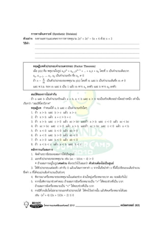 การหารสังเคราะห (Synthetic Division)
ตัวอยาง จงหาผลหารและเศษจากการหารพหุนาม 2x3 + 3x2 - 5x + 4 ดวย x + 3
วิธีทํา .......................................................................................................................................................................
          .......................................................................................................................................................................
          .......................................................................................................................................................................
          .......................................................................................................................................................................

               ทฤษฎีบทตัวประกอบจํานวนตรรกยะ (Factor Theorem)
               เมื่อ p(x) คือ พหุนามในรูป anxn + an-1xn-1 + ... + a1x + a0 โดยที่ n เปนจํานวนเต็มบวก
               an, a n-1, ..., a1, a0 เปนจํานวนจริง ซึ่ง an ≠ 0
                          k
               ถา x - m เปนตัวประกอบของพหุนาม p(x) โดยที่ m และ k เปนจํานวนเต็มซึ่ง m ≠ 0
               และ ห.ร.ม. ของ m และ k เปน 1 แลว m หาร an ลงตัว และ k หาร a0 ลงตัว
         สมบัตของการไมเทากัน
                 ิ
         ถา a และ b เปนจํานวนจริงแลว a = b, a < b และ a > b จะเปนจริงเพียงอยางใดอยางหนึ่ง เทานั้น
เรียกวา “สมบัติไตรวิภาค”
         ทฤษฎีบท กําหนดให a, b และ c เปนจํานวนจริงใดๆ
         1. ถา a > b และ b > c แลว a > c
         2. ถา a > b แลว a + c > b + c
         3. ถา a > b และ c > 0 แลว ac > bc และถา a > b และ c < 0 แลว ac < bc
         4. ถา ac > bc และ c > 0 แลว a > b และถา ac > bc และ c < 0 แลว a < b
         5. ถา a < 0 และ b < 0 แลว ab > 0
         6. ถา a < 0 และ b > 0 แลว ab < 0
         7. ถา a > 0 และ b < 0 แลว ab < 0
         8. ถา a < b < c แลว a < b และ b < c
         หลักการแกอสมการ
         1. จัดดานขวามือของอสมการใหเปนศูนย
         2. แยกตัวประกอบของพหุนาม เชน (ax - b)(cx - d) > 0
              ∗ ถาอสมการอยูในรูปเศษสวน ตองระวังไวเสมอวา ตัวสวนตองไมเปนศูนย
         3. ใหตัวประกอบแตละตัว เทากับ 0 แลวแกสมการหาคา x จากนั้นจึงนําคา x ที่ไดไปเขียนบนเสนจํานวน
ซึ่งคา x ที่ไดจะแบงเสนจํานวนเปนชวงๆ
         4. พิจารณาเครื่องหมายของพหุนามในแตละชวง สวนใหญเครื่องหมายบวก ลบ จะสลับกันไป
         5. จากนั้นพิจารณาชวงคําตอบ ถาอสมการมีเครื่องหมายเปน “>” ใหตอบชวงที่เปน บวก
              ถาอสมการมีเครื่องหมายเปน “<” ใหตอบชวงที่เปน บวก
         6. กรณีที่วงเล็บใดไมสามารถแยกตัวประกอบได ใหคงไวอยางนั้น แลวคิดเครื่องหมายไดเลย
              เชน (x2 + 4) (2x + 1)(3x - 2) ≤ 0

                               โครงการแบรนดซัมเมอรแคมป 2010                 ______________________________ คณิตศาสตร (63)
 