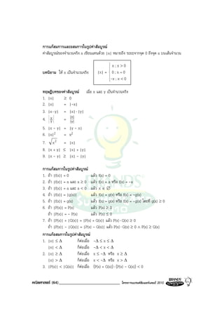 การแกสมการและอสมการในรูปคาสัมบูรณ
     คาสัมบูรณของจํานวนจริง a เขียนแทนดวย |a| หมายถึง ระยะจากจุด 0 ถึงจุด a บนเสนจํานวน

                                                  x;x>0
                                                   
                                                   
                                                   
     บทนิยาม ให x เปนจํานวนจริง          |x| = 0 ; x = 0
                                                   
                                                   
                                                 -x ; x < 0
                                                   
                                                   


     ทฤษฎีบทของคาสัมบูรณ เมื่อ x และ y เปนจํานวนจริง
     1. |x|     ≥ 0
     2. |x|     = |-x|
     3. |x ⋅ y| = |x| ⋅ |y|
     4. xy      = |x|
                    |y
                      |

     5.   |x - y|   = |y - x|
     6.   |x|2      = x2
     7.     x2      = |x|
     8.   |x + y|   ≤ |x| + |y|
     9.   |x - y|   ≥ |x| - |y|

     การแกสมการในรูปคาสัมบูรณ
     1. ถา |f(x)| = 0                   แลว f(x) = 0
     2. ถา |f(x)| = a และ a ≥ 0 แลว f(x) = a หรือ f(x) = -a
     3. ถา |f(x)| = a และ a < 0 แลว x ∈ ∅
     4. ถา |f(x)| = |g(x)|              แลว f(x) = g(x) หรือ f(x) = -g(x)
     5. ถา |f(x)| = g(x)                แลว f(x) = g(x) หรือ f(x) = -g(x) โดยที่ g(x) ≥ 0
     6. ถา |P(x)| = P(x)                แลว P(x) ≥ 0
        ถา |P(x)| = - P(x)              แลว P(x) ≤ 0
     7. ถา |P(x)| + |Q(x)| = |P(x) + Q(x)| แลว P(x) ⋅ Q(x) ≥ 0
        ถา |P(x)| - |Q(x)| = |P(x) - Q(x)| แลว P(x) ⋅ Q(x) ≥ 0 ∧ P(x) ≥ Q(x)
     การแกอสมการในรูปคาสัมบูรณ
     1. |x| ≤ ∆             ก็ตอเมื่อ -∆ ≤ x ≤ ∆
                               
        |x| < ∆             ก็ตอเมื่อ -∆ < x < ∆
                                 
     2. |x| ≥ ∆             ก็ตอเมื่อ x ≤ -∆ หรือ x ≥ ∆
                                   
        |x| > ∆             ก็ตอเมื่อ x < -∆ หรือ x > ∆
                                     
     3. |P(x)| < |Q(x)| ก็ตอเมื่อ (P(x) + Q(x)) ⋅ (P(x) - Q(x)) < 0
                                       

คณิตศาสตร (64)______________________________               โครงการแบรนดซัมเมอรแคมป 2010
 