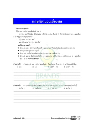 ทฤษฎีจํานวนเบื้องตน
     นิยามการหารลงตัว
     ให a และ b เปนจํานวนเต็มโดยที่ b ≠ 0
          b หาร a ลงตัวก็ตอเมื่อ มีจํานวนเต็ม c ที่ทําให a = bc เรียก b วา ตัวหาร (Divisor) ของ a และเรียก
a วา พหุคูณ (Multiple) ของ b
          b | a แทน “b หาร a ลงตัว”
          และ b | a แทน “b หาร a ไมลงตัว”
         สมบัตการหารลงตัว
                ิ
         ♥ ถา a, b และ c เปนจํานวนเต็มโดยที่ b และ c ไมเทากับศูนย แลว a | b และ b | c แลว a | c
         ♥ ถา a | b และ c | d แลว ac | bd
         ♥ ถา a และ b เปนจํานวนเต็มบวก ซึ่ง a | b และ b ≠ 0 แลว a ≤ b
         ♥ ถา a, b และ c เปนจํานวนเต็ม ซึ่ง a | b และ a | c จะได a | (bx + cy) โดย x, y ∈ I และเรียก
            bx + cy วา “ผลรวมเชิงเสน”

ตัวอยางที่ 1 กําหนด a, b และ c เปนจํานวนเต็มใดๆ ที่ไมเปนศูนย ถา a | (b + c) แลวขอใดตอไปนีถูก                                                                    ้
         1) a | b                                   2) a | c                                    3) a | (b     2 + c2)                      4) a | (b     2 - c2)
.........................................................................................................................................................................................
.........................................................................................................................................................................................
.........................................................................................................................................................................................
.........................................................................................................................................................................................
.........................................................................................................................................................................................

ตัวอยางที่ 2 ถา d เปนจํานวนเต็มบวก ซึ่ง d | 15k + 27) และ d | (3k + 2) แลว d ตรงกับขอใดตอไปนี้
         1) 1 หรือ 17                               2) 3 หรือ 11                                3) 2 หรือ 13                               4) 4 หรือ 19
.........................................................................................................................................................................................
.........................................................................................................................................................................................
.........................................................................................................................................................................................
.........................................................................................................................................................................................
.........................................................................................................................................................................................




คณิตศาสตร (68)______________________________                                                           โครงการแบรนดซัมเมอรแคมป 2010
 