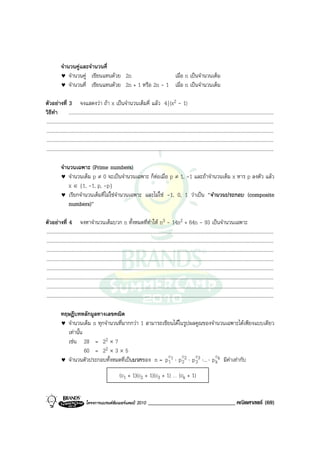 จํานวนคูและจํานวนคี่
            ♥ จํานวนคู เขียนแทนดวย 2n                 เมื่อ n เปนจํานวนเต็ม
            ♥ จํานวนคี่ เขียนแทนดวย 2n + 1 หรือ 2n - 1 เมื่อ n เปนจํานวนเต็ม

ตัวอยางที่ 3 จงแสดงวา ถา x เปนจํานวนเต็มคี่ แลว 4 | (x2 - 1)
วิธีทํา .......................................................................................................................................................................
.........................................................................................................................................................................................
.........................................................................................................................................................................................
.........................................................................................................................................................................................
.........................................................................................................................................................................................

            จํานวนเฉพาะ (Prime numbers)
            ♥ จํานวนเต็ม p ≠ 0 จะเปนจํานวนเฉพาะ ก็ตอเมื่อ p ≠ 1, -1 และถาจํานวนเต็ม x หาร p ลงตัว แลว
                x ∈ {1, -1, p, -p}
            ♥ เรียกจํานวนเต็มที่ไมใชจํานวนเฉพาะ และไมใช -1, 0, 1 วาเปน “จํานวนประกอบ (composite
                numbers)”

ตัวอยางที่ 4 จงหาจํานวนเต็มบวก n ทั้งหมดที่ทําให n3 - 14n2 + 64n - 93 เปนจํานวนเฉพาะ
.........................................................................................................................................................................................
.........................................................................................................................................................................................
.........................................................................................................................................................................................
.........................................................................................................................................................................................
.........................................................................................................................................................................................
.........................................................................................................................................................................................
.........................................................................................................................................................................................
.........................................................................................................................................................................................

            ทฤษฎีบทหลักมูลทางเลขคณิต
            ♥ จํานวนเต็ม n ทุกจํานวนที่มากกวา 1 สามารถเขียนไดในรูปผลคูณของจํานวนเฉพาะไดเพียงแบบเดียว
              เทานั้น
              เชน 28 = 22 × 7
                       60 = 22 × 3 × 5
                                                          c      c     c           c
            ♥ จํานวนตัวประกอบทั้งหมดที่เปนบวกของ n = p 1 1 ⋅ p 22 ⋅ p 33 ⋅... ⋅ p k k มีคาเทากับ

                                                           (c1 + 1)(c2 + 1)(c3 + 1) … (ck + 1)


                                โครงการแบรนดซัมเมอรแคมป 2010                    ______________________________ คณิตศาสตร (69)
 