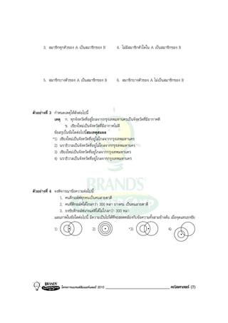 3. สมาชิกทุกตัวของ A เปนสมาชิกของ B               4. ไมมีสมาชิกตัวใดใน A เปนสมาชิกของ B




       5. สมาชิกบางตัวของ A เปนสมาชิกของ B               6. สมาชิกบางตัวของ A ไมเปนสมาชิกของ B




ตัวอยางที่ 3 กําหนดเหตุใหดังตอไปนี้
              เหตุ ก. ทุกจังหวัดที่อยูไกลจากกรุงเทพมหานครเปนจังหวัดที่มีอากาศดี
                     ข. เชียงใหมเปนจังหวัดที่มีอากาศไมดี
              ขอสรุปในขอใดตอไปนี้สมเหตุสมผล
             *1) เชียงใหมเปนจังหวัดที่อยูไมไกลจากกรุงเทพมหานคร
              2) นราธิวาสเปนจังหวัดที่อยูไมไกลจากกรุงเทพมหานคร
              3) เชียงใหมเปนจังหวัดที่อยูไกลจากกรุงเทพมหานคร
              4) นราธิวาสเปนจังหวัดที่อยูไกลจากกรุงเทพมหานคร




ตัวอยางที่ 4 จงพิจารณาขอความตอไปนี้
                 1. คนตีกอลฟทุกคนเปนคนสายตาดี
                 2. คนที่ตีกอลฟไดไกลกวา 300 หลา บางคน เปนคนสายตาดี
                 3. ธงชัยตีกอลฟเกงแตตีไดไมไกลกวา 300 หลา
              แผนภาพในขอใดตอไปนี้ มีความเปนไปไดที่จะสอดคลองกับขอความทั้งสามขางตน เมื่อจุดแทนธงชัย

              1)                         2)                      *3)                     4)




                   โครงการแบรนดซัมเมอรแคมป 2010   _______________________________ คณิตศาสตร (7)
 