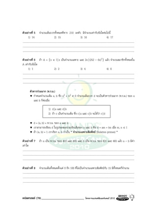 ตัวอยางที่ 5 จํานวนเต็มบวกทั้งหมดที่หาร 210 ลงตัว มีจํานวนเทากับขอใดตอไปนี้
         1) 14                                      2) 15                                       3) 16                                      4) 17
.........................................................................................................................................................................................
.........................................................................................................................................................................................
.........................................................................................................................................................................................

ตัวอยางที่ 6 ถา A = {x ∈ I | x เปนจํานวนเฉพาะ และ 2x | (252 - 6x)7} แลว จํานวนสมาชิกทั้งหมดใน
A เทากับขอใด
         1) 1                                       2) 2                                        3) 4                                       4) 6
.........................................................................................................................................................................................
.........................................................................................................................................................................................
.........................................................................................................................................................................................

            ตัวหารรวมมาก (ห.ร.ม.)
            ♥ กําหนดจํานวนเต็ม a, b ซึ่ง a2 + b2 ≠ 0 จํานวนเต็มบวก d จะเปนตัวหารรวมมาก (ห.ร.ม.) ของ a
               และ b ก็ตอเมื่อ

                                           1) d | a และ d | b
                                           2) ถา c เปนจํานวนเต็ม ซึ่ง c | a และ c | b จะไดวา c | d

            ♥     d = (a, b) = ห.ร.ม. ของ a และ b
            ♥     เราสามารถเขียน d ในรูปของผลรวมเชิงเสนของ a และ b คือ d = am + bn เมื่อ m, n ∈ I
            ♥     ถา (a, b) = 1 เราเรียก a, b วาเปน “ จํานวนเฉพาะสัมพัทธ (Relative primes) ”

ตัวอยางที่ 7 ถา a เปน ห.ร.ม. ของ 403 และ 465 และ b เปน ห.ร.ม. ของ 431 และ 465 แลว a - b มีคา
เทาใด
.........................................................................................................................................................................................
.........................................................................................................................................................................................
.........................................................................................................................................................................................

ตัวอยางที่ 8 จํานวนเต็มทั้งหมดตั้งแต 0 ถึง 100 ที่ไมเปนจํานวนเฉพาะสัมพัทธกบ 15 มีทั้งหมดกี่จํานวน                                    ั
.........................................................................................................................................................................................
.........................................................................................................................................................................................
.........................................................................................................................................................................................



คณิตศาสตร (70)______________________________                                                           โครงการแบรนดซัมเมอรแคมป 2010
 