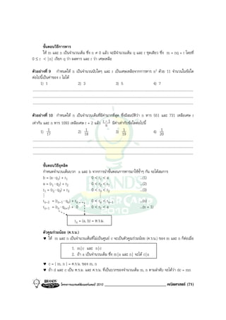 ขั้นตอนวิธีการหาร
      ให m และ n เปนจํานวนเต็ม ซึ่ง n ≠ 0 แลว จะมีจํานวนเต็ม q และ r ชุดเดียว ซึ่ง m = nq + r โดยที่
0 ≤ r < | n | เรียก q วา ผลหาร และ r วา เศษเหลือ

ตัวอยางที่ 9 กําหนดให n เปนจํานวนนับใดๆ และ r เปนเศษเหลือจากการหาร n2 ดวย 11 จํานวนในขอใด
ตอไปนี้เปนคาของ r ไมได
         1) 1                                       2) 3                                        3) 5                                       4) 7
.........................................................................................................................................................................................
.........................................................................................................................................................................................
.........................................................................................................................................................................................

ตัวอยางที่ 10 กําหนดให n เปนจํานวนเต็มที่มีคามากที่สุด ซึ่งมีสมบัติวา n หาร 551 และ 731 เหลือเศษ r
เทากัน และ n หาร 1093 เหลือเศษ r + 2 แลว r - 1 มีคาเทากับขอใดตอไปนี้          n
         1) 17   1                                  2) 18    1                                  3) 19   1                                  4) 20    1
.........................................................................................................................................................................................
.........................................................................................................................................................................................
.........................................................................................................................................................................................

            ขั้นตอนวิธียุคลิด
            กําหนดจํานวนเต็มบวก a และ b จากการนําขั้นตอนการหารมาใชซ้ําๆ กัน จะไดสมการ
            b = (a ⋅ q1) + r1          0 < r1 < a                   ...(1)
            a = (r1 ⋅ q2) + r2         0 < r2 < r1                  ...(2)
            r1 = (r2 ⋅ q3) + r3        0 < r3 < r2                  ...(3)
            M                                                                M
            rn-2 = (rn-1 ⋅ qn) + rn                                0 < rn < rn-1                                           ...(n)
            rn-1 = (rn ⋅ qn+1) + 0                                 0 < r1 < a                                              ...(n + 1)

                                                rn = (a, b) = ห.ร.ม.

            ตัวคูณรวมนอย (ค.ร.น.)
            ♥ ให m และ n เปนจํานวนเต็มที่ไมเปนศูนย c จะเปนตัวคูณรวมนอย (ค.ร.น.) ของ m และ n ก็ตอเมื่อ

                                             1. m | c และ n | c
                                             2. ถา a เปนจํานวนเต็ม ซึ่ง m | a และ n | จะได c | a
            ♥     c = [ m, n ] = ค.ร.น. ของ m, n
            ♥     ถา d และ c เปน ห.ร.ม. และ ค.ร.น. ที่เปนบวกของจํานวนเต็ม m, n ตามลําดับ จะไดวา dc = mn

                                โครงการแบรนดซัมเมอรแคมป 2010                   ______________________________ คณิตศาสตร (71)
 