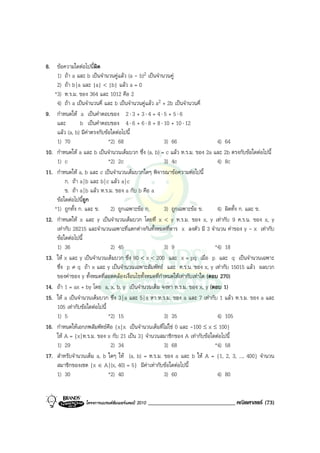 8. ขอความใดตอไปนีผิด ้
    1) ถา a และ b เปนจํานวนคูแลว (a - b)2 เปนจํานวนคู
    2) ถา b | a และ |a| < |b| แลว a = 0
   *3) ห.ร.ม. ของ 364 และ 1012 คือ 2
    4) ถา a เปนจํานวนคี่ และ b เปนจํานวนคูแลว a2 + 2b เปนจํานวนคี่
9. กําหนดให a เปนคําตอบของ 2 ⋅ 3 + 3 ⋅ 4 + 4 ⋅ 5 + 5 ⋅ 6
    และ         b เปนคําตอบของ 4 ⋅ 6 + 6 ⋅ 8 + 8 ⋅ 10 + 10 ⋅ 12
    แลว (a, b) มีคาตรงกับขอใดตอไปนี้
    1) 70                      *2) 68                  3) 66                   4) 64
10. กําหนดให a และ b เปนจํานวนเต็มบวก ซึ่ง (a, b) = c แลว ห.ร.ม. ของ 2a และ 2b ตรงกับขอใดตอไปนี้
    1) c                       *2) 2c                  3) 4c                   4) 8c
11. กําหนดให a, b และ c เปนจํานวนเต็มบวกใดๆ พิจารณาขอความตอไปนี้
         ก. ถา a | b และ b | c แลว a | c
         ข. ถา a | b แลว ห.ร.ม. ของ a กับ b คือ a
    ขอใดตอไปนีถูก
                  ้
   *1) ถูกทั้ง ก. และ ข. 2) ถูกเฉพาะขอ ก.             3) ถูกเฉพาะขอ ข.       4) ผิดทั้ง ก. และ ข.
12. กําหนดให x และ y เปนจํานวนเต็มบวก โดยที่ x < y ห.ร.ม. ของ x, y เทากับ 9 ค.ร.น. ของ x, y
    เทากับ 28215 และจํานวนเฉพาะที่แตกตางกันทั้งหมดที่หาร x ลงตัว มี 3 จํานวน คาของ y - x เทากับ
    ขอใดตอไปนี้
    1) 36                       2) 45                  3) 9                   *4) 18
13. ให x และ y เปนจํานวนเต็มบวก ซึ่ง 80 < x < 200 และ x = pq เมื่อ p และ q เปนจํานวนเฉพาะ
    ซึ่ง p ≠ q ถา x และ y เปนจํานวนเฉพาะสัมพัทธ และ ค.ร.น. ของ x, y เทากับ 15015 แลว ผลบวก
    ของคาของ y ทั้งหมดที่สอดคลองเงื่อนไขทั้งหมดที่กําหนดใหเทากับเทาใด (ตอบ 270)
14. ถา 1 = ax + by โดย a, x, b, y เปนจํานวนเต็ม จงหา ห.ร.ม. ของ x, y (ตอบ 1)
15. ให a เปนจํานวนเต็มบวก ซึ่ง 3 | a และ 5 | a หา ห.ร.ม. ของ a และ 7 เทากับ 1 แลว ห.ร.ม. ของ a และ
    105 เทากับขอใดตอไปนี้
    1) 5                       *2) 15                  3) 35                   4) 105
16. กําหนดใหเอกภพสัมพัทธคือ {x | x เปนจํานวนเต็มที่ไมใช 0 และ -100 ≤ x ≤ 100}
    ให A = {x | ห.ร.ม. ของ x กับ 21 เปน 3} จํานวนสมาชิกของ A เทากับขอใดตอไปนี้
    1) 29                       2) 34                  3) 68                  *4) 58
17. สําหรับจํานวนเต็ม a, b ใดๆ ให (a, b) = ห.ร.ม. ของ a และ b ให A = {1, 2, 3, ..., 400} จํานวน
    สมาชิกของเซต {x ∈ A | (x, 40) = 5} มีคาเทากับขอใดตอไปนี้
    1) 30                      *2) 40                  3) 60                   4) 80


                  โครงการแบรนดซัมเมอรแคมป 2010   ______________________________ คณิตศาสตร (73)
 
