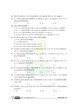 26. เมื่อหารจํานวนเต็มบวก x ดวย 6 มีเศษเหลือเปน 4 จงหาเศษเหลือ เมื่อหาร 4x ดวย 3 (ตอบ 1)
27. ถา n เปนจํานวนเต็มบวกที่มากที่สุดซึ่งหาร 90 เหลือเศษ 6 และหาร 150 เหลือเศษ 3 แลว n หาร 41
    เหลือเศษเทากับขอใดตอไปนี้
    1) 5                         2) 6                    3) 18                  *4) 20
28. ขอความในขอใดตอไปนีผิด  ้
    1) ถา a, b, n เปนจํานวนเต็มบวก ซึ่ง n | a และ n | b แลวจะไดวา n หาร ห.ร.ม. ของ a, b ลงตัวดวย
    2) ถา a, b, n เปนจํานวนเต็มบวก ซึ่ง a | n และ b | n แลวจะไดวา ค.ร.น. ของ a, b หาร n ลงตัวดวย
   *3) ถา a, m, n เปนจํานวนเต็มบวก และ a | mn แลวจะไดวา a | m และ a | n
    4) ถา d และ c เปน ห.ร.ม. และ ค.ร.น. ของจํานวนเต็มบวก m, n แลวจะไดวา dc = mn
29. ให a เปนจํานวนคูบวก และ b เปนจํานวนคี่บวก ขอใดตอไปนี้ถูก
    1) a และ b เปนจํานวนเฉพาะสัมพัทธ
    2) a + b เปนจํานวนเฉพาะ
    3) ห.ร.ม. ของ a และ b เทากับ ห.ร.ม. ของ a และ 2b
   *4) ค.ร.น. ของ a และ b เทากับ ค.ร.น. ของ a และ 2b
30. กําหนดให m เปนจํานวนเต็มบวก และ n เปนจํานวนเฉพาะ ถา m หาร 777 และ 910 แลวเหลือเศษ n
    แลว m – n มีคาเทากับเทาใด (ตอบ 2)
31. ถา n เปนจํานวนเต็มบวกที่มีคานอยสุด ซึ่ง 3 | (n - 2) และ 7 | (n - 6) แลว ห.ร.ม. ของ n และ (n + 4)
    มีคาเทากับขอใดตอไปนี้
    1) 3                        *2) 4                    3) 5                    4) 7
32. ให m และ n เปนจํานวนเต็มบวก ถา 5 หาร m เหลือเศษ 4 และ 5 หาร n เหลือเศษ 2 แลว 5 หาร
    (m + n) เหลือเศษเทากับขอใดตอไปนี้
   *1) 1                         2) 2                    3) 3                    4) 4
33. ถา S เปนเซตของจํานวนเต็ม m ที่มีสมบัติดังนี้ 50 ≤ m ≤ 100 และ 7 หาร m3 เหลือเศษ 6 แลว
    จํานวนสมาชิกของ S เทากับขอใดตอไปนี้
    1) 7                         2) 14                   3) 18                  *4) 21
34. ถา n เปนจํานวนเต็มบวกซึ่งมีสมบัติดงนี้ 100 ≤ n ≤ 1000, 45 และ 75 หาร n ลงตัว, 7 หาร n เหลือเศษ
                                        ั
    3 แลว n มีคาเทากับเทาใด (ตอบ 675)
35. กําหนดให n เปนจํานวนนับใดๆ และ r เปนเศษที่เหลือจากการหาร n2 ดวย 11 จํานวนในขอใดตอไปนี้เปน
    คาของ r ไมได
    1) 1                         2) 3                    3) 5                   *4) 7
36. กําหนดให n เปน ห.ร.ม. ของ 14097 และ 14351 จํานวนในขอใดตอไปนี้หารดวย n แลวไดเศษเหลือเปน
    จํานวนเฉพาะ
    1) 135                      *2) 144                  3) 153                  4) 162


                  โครงการแบรนดซัมเมอรแคมป 2010   ______________________________ คณิตศาสตร (75)
 