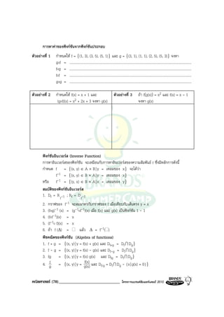 การหาคาของฟงกชันจากฟงกชันประกอบ
ตัวอยางที่ 1   กําหนดให f = {(1, 3), (3, 5), (5, 1)} และ g = {(3, 1), (1, 1), (2, 5), (5, 3)} จงหา
                gof = ..............................................................................................................................................
                fog = ..............................................................................................................................................
                fof = ..............................................................................................................................................
                gog = ..............................................................................................................................................

ตัวอยางที่ 2   กําหนดให f(x) = x + 1 และ                                     ตัวอยางที่ 3             ถา f(g(x)) = x2 และ f(x) = x – 1
                 (gof)(x) = x2 + 2x + 3 จงหา g(x)                                                        จงหา g(x)




       ฟงกชันอินเวอรส (Inverse Function)
       การหาอินเวอรสของฟงกชัน จะเหมือนกับการหาอินเวอรสของความสัมพันธ r ซึ่งมีหลักการดังนี้
       กําหนด f = {(x, y) ∈ A × B | y = เทอมของ x} จะไดวา
                f-1 = {(x, y) ∈ B × A | y = เทอมของ x}
       หรือ f-1 = {(y, x) ∈ B × A | x = เทอมของ y}
       สมบัติของฟงกชนอินเวอรส
                       ั
       1. Df = R f -1 ; Rf = D f -1
       2. กราฟของ f-1 จะสมมาตรกับกราฟของ f เมื่อเทียบกับเสนตรง y = x
       3. (fog)-1 (x) = (g-1of-1)(x) เมื่อ f(x) และ g(x) เปนฟงกชัน 1 - 1
       4. (fof-1)(x) = x
       5. (f-1o f)(x) = x
       6. ถา f (∆) =         แลว ∆ = f-1( )
       พีชคณิตของฟงกชัน (Algebra of functions)
       1. f + g = {(x, y) | y = f(x) + g(x) และ Df+g = Df I Dg}
       2. f - g = {(x, y) | y = f(x) - g(x) และ Df-g = Df I Dg}
       3. fg = {(x, y) | y = f(x) g(x) และ Dfg = Df I Dg}
           f                      f(x)
       4. g = {(x, y) | y = g(x) และ Df/g = Df I Dg - {x | g(x) = 0}}


คณิตศาสตร (78)______________________________                                          โครงการแบรนดซัมเมอรแคมป 2010
 