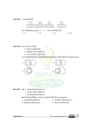 ตัวอยางที่ 5 จากแบบรูปตอไปนี้
                         7              14              21                   77
                       1 2 4          2 4 8           3 6 12         ...   a b c
              โดยการใหเหตุผลแบบอุปนัย 2a - b + c มีคาเทากับขอใดตอไปนี้
              1) 11                 2) 22                  3) 33                              *4) 44




ตัวอยางที่ 6 พิจารณาขอความตอไปนี้
                  ก. นักกีฬาทุกคนมีสุขภาพดี
                  ข. คนที่มีสุขภาพดีบางคนเปนคนดี
                  ค. ภราดรเปนนักกีฬา และเปนคนดี
              แผนภาพในขอใดตอไปนี้ มีความเปนไปไดที่จะสอดคลองกับขอความทั้งสามขอขางตน เมื่อจุดแทนภราดร

              1)                                                2)


              3)                                               *4)




ตัวอยางที่ 7 เหตุ 1. ไมมีคนขยันคนใดเปนคนตกงาน
                   2. มีคนตกงานที่เปนคนใชเงินเกง
                   3. มีคนขยันที่ไมเปนคนใชเงินเกง
              ผล ในขอใดตอไปนี้ที่เปนการสรุปผลจากเหตุขางตนที่เปนไปอยางสมเหตุสมผล
              1) มีคนขยันที่เปนคนใชเงินเกง                 *2) มีคนใชเงินเกงที่เปนคนตกงาน
              3) มีคนใชเงินเกงที่เปนคนขยัน                  4) มีคนตกงานที่เปนคนขยัน




คณิตศาสตร (8)_______________________________               โครงการแบรนดซัมเมอรแคมป 2010
 