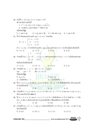 10. หนดให r = {(x, y) | x ∈ [-1, 1] และ y = x2}
    พิจารณาขอความตอไปนี้
         ก. r-1 = {(x, y) | x ∈ [0, 1] และ y = ± | x | }
         ข. กราฟของ r และกราฟของ r-1 ตัดกัน 2 จุด
    ขอใดตอไปนี้ถูก
   *1) ก. และ ข. ถูก            2) ก. ถูก และ ข. ผิด 3) ก. ผิด และ ข. ถูก 4) ก. และ ข. ผิด
11. ให R เปนเซตของจํานวนจริง และ f : R → R กําหนดโดย
                       -1 - x ; x < 0
                       
         f(1 - x) =  0 ; x = 0
                       
                       
                        1- x ; x > 0
                       
    ถา x * y = f(y – x2) สําหรับจํานวนจริง x และ y ใดๆ แลวคาของ f(-2) * f(3) มีคาอยูในชวงใดตอไปนี้
   *1) (-4, -2]                 2) (-2, 2]            3) (2, 4]                   4) (4, 6)
                         2         ; x ≤ -1
                        
12. กําหนดให f(x) = (x - 1)2 ; -1 < x < 2 เซตคําตอบของสมการ f(|x|) - 4 = 0 เปนสับเซตของเซต
                        
                        
                        (x + 1)    ; x≥2
                        
    ซึ่งเปนชวงในขอใดตอไปนี้
    1) (-3, 5)                  2) (-6, -1)          *3) (-5, 4)                  4) (1, 6)
13. กําหนดให f(x) = x - 1 เมื่อ x ∈ (-∞, -1] U [0, 1]
    และ          g(x) = 2x         เมื่อ x ∈ (-∞, 0]
    ขอใดตอไปนี้ถูก
   *1) Rg ⊂ Df                                        2) Rf ⊂ Dg
    3) f เปนฟงกชัน 1 - 1                           4) g ไมเปนฟงกชัน 1 - 1
14. ให A = {1, 2, 3, 4, 5} และ B = {a, b, c} เซต S = {f | f : A → B เปนฟงกชันทั่วถึง} มีจํานวนสมาชิก
    เทากับขอใดตอไปนี้
    1) 12                       2) 24                *3) 36                       4) 39
                                                                      1-1
15. กําหนดให A = {1, 2} และ B = {1, 2, 3, 4} เซต { f | f : A  → B และ f(x) ≠ x ทุก x ∈ A }
                                                                        
    มีจํานวนสมาชิกเทาใด (ตอบ 7)
16. ให A = {1, 2, 3, 4} และ B = {1, 2, 3, 4, 5} ถา f เปนฟงกชันจาก A ไป B โดยที่ f(1) = 2 หรือ
    f(2) = m เมื่อ m เปนจํานวนคี่ แลว จํานวนของฟงกชัน f ที่มีสมบัตดังกลาวเทากับขอใด
                                                                      ิ
    1) 75                       2) 150               *3) 425                      4) 500
17. กําหนดให f(x) = x2 + x + 1 และ a, b เปนคาคงตัวโดยที่ b ≠ 0 ถา f(a + b) = f(a - b) แลว a2 อยู
    ในชวงใดตอไปนี้
   *1) (0, 0.5)                 2) (0.5, 1)           3) (1, 1.5)                 4) (1.5, 2)


คณิตศาสตร (80)______________________________             โครงการแบรนดซัมเมอรแคมป 2010
 
