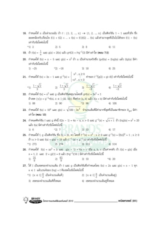 18. กําหนดให n เปนจํานวนนับ ถา f : {1, 2, ..., n} → {1, 2, ..., n} เปนฟงกชัน 1 – 1 และทั่วถึง ซึ่ง
    สอดคลองกับเงื่อนไข f(1) + f(2) + ... + f(n) = f(1)f(2) ... f(n) แลวคามากสุดที่เปนไปไดของ f(1) - f(n)
    เทากับขอใดตอไปนี้
   *1) 2                     2) 5                     3) 8                       4) 11
19. ถา f(x) = 1 และ g(x) = 2f(x) แลว gof(3) + fog-1(3) มีคาเทาใด (ตอบ 7.5)
               x
20. กําหนดให f(x) = x - 5 และ g(x) = x2 ถา a เปนจํานวนจริงซึ่ง (gof)(a) = (fog)(a) แลว (fg)(a) มีคา
    เทากับขอใดตอไปนี้
    1) -25                 *2) -18                  3) 18                   4) 25
                                          x2 , x ≥ 0
21. กําหนดให f(x) = 3x - 1 และ g-1(x) = 
                                                      คาของ f-1(g(2) + g(-8)) เทากับขอใดตอไปนี้
                                         -x 2 , x < 0
                                         

   *1) 1 -3 2                 2) 1 +3 2               3) 1 --3 2                4) 1 +-3 2
22. กําหนดให f(x) = x2 และ g เปนฟงกชันพหุนามโดยที่ gof(x) = 3x2 + 1
    ถาเซต {y | y = g-1of(x), x ∈ [-10, 10]} คือชวง [a, b] แลว 3(a + b) มีคาเทากับขอใดตอไปนี้
    1) 88                     2) 90                  *3) 98                     4) 100
23. กําหนดให f(x) = 10x และ g(x) = 100 - 3x 2 จํานวนเต็มที่มคามากที่สุดที่เปนสมาชิกของ Rgof มีคา
                                                                       ี
    เทาใด (ตอบ 10)
24. กําหนดฟงกชัน f และ g ดังนี้ f(2x - 1) = 4x - a, a > 0 และ g-1(x) = x + 1 ถา (fog)(a) = a2 + 20
    แลว f(a) มีคาเทากับขอใดตอไปนี้
    1) 6                      *2) 7                      3) 10                   4) 17
25. กําหนดให f, g เปนฟงกชัน ซึ่ง Df = [0, ∞) โดยที่ f-1(x) = x2 ; x ≥ 0 และ g-1(x) = (f(x))2 + 1 ; x ≥ 0
    ถา a > 0 และ f(a) + g(a) = 19 แลว f -1 (a) + g-1 (a) เทากับขอใดตอไปนี้
   *1) 273                     2) 274                    3) 513                  4) 514
26. กําหนดให f(x) = ax2 + b และ g(x - 1) = 6x + c เมื่อ a, b, c เปนคาคงตัว ถา f(x) = g(x) เมื่อ
    x = 1, 2 และ (f + g)(1) = 8 แลว (fog-1)(16 ) มีคาเทากับขอใดตอไปนี้
    1) 319                     2) 61 9                   3) 10                  *4) 20
27. ให I เปนเซตของจํานวนเต็ม ถา f และ g เปนฟงกชันซึ่งกําหนดโดย f(x) = 2x และ g(x) = x - 1 ทุก
    x ∈ I แลวเรนจของ (fog) + f คือเซตในขอใดตอไปนี้
   *1) {x ∈ I | x เปนจํานวนเต็มคี่}
                 2                                 2) {x ∈ I | x เปนจํานวนเต็มคู}
                                                                 2
    3) เซตของจํานวนเต็มคี่ทั้งหมด                  4) เซตของจํานวนเต็มคูทั้งหมด




                   โครงการแบรนดซัมเมอรแคมป 2010   ______________________________ คณิตศาสตร (81)
 