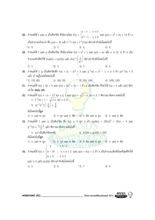 x-1 ; x < 0
                                                          
                                                          
28. กําหนดให f และ g เปนฟงกชัน ซึ่งนิยามโดย f(x) =                   และ g(x) = x2 + 4x + 13 ถา a
                                                        x3 - 1 ; x ≥ 0
                                                          
                                                          
    เปนจํานวนจริงบวก ซึ่ง g(a) = 25 แลว f-1(-2a) + f-1(13a) มีคาเทากับขอใดตอไปนี้
   *1) 0                     2) 2                     3) 4                     4) 6
29. กําหนดให f และ g เปนฟงกชัน ซึ่งนิยามโดย f(x) = x2 + 1 และ g(x) = ax เมื่อ a ∈ (0, 1) ถา k เปน
                                                             
    จํานวนจริงที่ทําให (fog)(k) = (gof)(k) แลว (fog-1)  12  มีคาเทากับขอใดตอไปนี้
                                                             
                                                         k 
    1) 1                       *2) 2                       3) 3                       4) 4
30. กําหนดให f, g เปนฟงกชันซึ่ง f(x) = (x - 1)3 + 3 และ g-1(x) = x2 - 1, x ≥ 0 ถา gof-1(a) = 0
    แลว a2 อยูในเซตใดตอไปนี้
   *1) [10, 40]                 2) [40, 70]                3) [70, 100]               4) [100, 130]
31. กําหนดให f(x) = 3x + 5 และ h(x) = 3x2 + 3x - 1 ถา g เปนฟงกชัน ซึ่งทําให fog = h แลว g(5) มีคา
    เทาใด (ตอบ 28)
32. กําหนดให f(x) = -(x - 1)2 ทุก x ≤ 1 และ g(x) = 1 - x ทุก x ≤ 1 พิจารณาขอความตอไปนี้
        ก. f-1(x) = 1 - | x | ทุก x ≤ 0
        ข. (g-1of-1)  -1  = 3
                      
                       4
                            
                                 4
     ขอใดตอไปนี้ถูก
     1) ก. และ ข. ถูก         2) ก. ถูก และ ข. ผิด       3) ก. ผิด และ ข. ถูก       4) ก. และ ข. ผิด
33. กําหนดให f และ g เปนฟงกชัน ซึ่ง f(x) < 0 ทุก x ถา (gof)(x) = 2[f(x)]2 + 2f(x) - 4 และ
    g-1(x) = x 3 1 แลว พิจารณาขอความตอไปนี้
                  +

        ก. gof เปนฟงกชันคงตัว                     ข. f(100) + g(100) = 300
    ขอใดตอไปนีถูก
                ้
    1) ก. และ ข. ถูก        *2) ก. ถูก และ ข. ผิด 3) ก. ผิด และ ข. ถูก 4) ก. และ ข. ผิด
                       2        ; x ≤ -1
                      
34. กําหนดให f(x) = (x - 1)2 ; -1 < x < 2 และ g(x) = f(x) + 2 ถา k เปนจํานวนเต็มที่นอยที่สุดที่ทําให
                      
                      
                      (x + 1)   ; x≥2
                      
    g(k) > 5 แลว (gof)(k) มีคาเทากับขอใดตอไปนี้
                               
    1) 5                      2) 6                  *3) 7                   4) 8




คณิตศาสตร (82)______________________________                 โครงการแบรนดซัมเมอรแคมป 2010
 