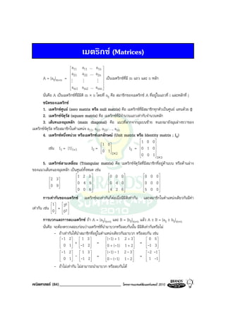 เมตริกซ (Matrices)
                          a
                          11    a11 ... a1n 
                         
                          a
                          21    a22 .... a2n 
                                              
       A = [aij]m×n =    
                         M
                                              
                                                   
                                                       เปนเมตริกซที่มี m แถว และ n หลัก
                                  M            M
                                                  
                          a
                          m1       am2 ... a   mn 
                                                   
       นั่นคือ A เปนเมตริกซที่มีมิติ m × n โดยที่ aij คือ สมาชิกของเมตริกซ A ที่อยูในแถวที่ i และหลักที่ j
       ชนิดของเมตริกซ
       1. เมตริกซศูนย (zero matrix หรือ null matrix) คือ เมตริกซที่มีสมาชิกทุกตัวเปนศูนย แทนดวย 0
       2. เมตริกซจตุรัส (square matrix) คือ เมตริกซที่มีจํานวนแถวเทากับจํานวนหลัก
                     ั
       3. เสนทแยงมุมหลัก (main diagonal) คือ แนวที่ลากจากมุมบนซาย ทแยงมายังมุมลางขวาของ
เมตริกซจัตรส หรือสมาชิกในตําแหนง a11, a22, a33, …, ann
           ุั
       4. เมตริกซหนึ่งหนวย หรือเมตริกซเอกลักษณ (Unit matrix หรือ Identity matrix ; In)
                                                                         1 0 0 
                                               1 0                               
           เชน I1 = [1]1×1               I2 = 0 1
                                                       
                                                                   I3 = 0 1 0 
                                                                                   
                                                        2×2             0 0 1
                                                                                    3×3

     5. เมตริกซสามเหลี่ยม (Triangular matrix)               คือ เมตริกซจัตุรัสที่มีสมาชิกที่อยูดานบน หรือดานลาง
ของแนวเสนทแยงมุมหลัก เปนศูนยทั้งหมด เชน
                          1 2 3           0               0 0                   0 0 0
          2 3                                                                      
                        0 4 5           0               4 0                   0 0 0
          0 9 
              
                                                                                     
                          0 0 6           4               2 6                   5 0 0
                                                                                     

        การเทากันของเมตริกซ         เมตริกซจะเทากันก็ตอเมื่อมีมิติเทากัน   และสมาชิกในตําแหนงเดียวกันมีคา
             1     30 
เทากัน เชน 0  =  3 
                  0 
                   

       การบวกและการลบเมตริกซ ถา A = [aij]m×n และ B = [bij]m×n แลว A ± B = [aij ± bij]m×n
       นั่นคือ จะตองตรวจสอบกอนวาเมตริกซที่นํามาบวกหรือลบกันนั้น มีมิติเทากันหรือไม
               - ถาเทากันใหนําสมาชิกที่อยูในตําแหนงเดียวกันมาบวก หรือลบกัน เชน
                   -1 2        1 3              (-1) + 1 2 + 3         0 5
                           +            =                         = -1 3 
                    0 1
                              -1 2 
                                                  0 + (-1) 1 + 2 
                                                                          
                                                                                  
                                                                                   
                   -1 2         1 3             (-1) - 1 2 - 3        -2 -1 
                   
                    0 1
                            -        
                                 -1 2 
                                            =                      
                                                    0 - (-1) 1 - 2 
                                                                        =  1 -1
                                                                                   
                                                                             
               - ถาไมเทากัน ไมสามารถนํามาบวก หรือลบกันได


คณิตศาสตร (84)______________________________                     โครงการแบรนดซัมเมอรแคมป 2010
 