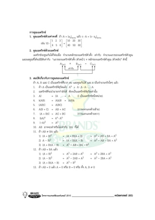 การคูณเมตริกซ
     1. คูณเมตริกซดวยคาคงที่ ถา A = [aij]m×n แลว c ⋅ A = [c ⋅ aij]m×n
                             1 2 3     10 20 30 
                  เชน 10 ⋅  4 5 6  =  40 50 60 
                                                       
                                                       
     2. คูณเมตริกซดวยเมตริกซ
        เมตริกซจะคูณกันไดก็ตอเมื่อ จํานวนหลักของเมตริกซตัวตั้ง เทากับ จํานวนแถวของเมตริกซตัวคูณ
                                 
และผลคูณที่ไดจะมีมิติเทากับ “แถวของเมตริกซตัวตั้ง (ตัวหนา) × หลักของเมตริกซตัวคูณ (ตัวหลัง)” ดังนี้
                                    A 2×2 × B2×3 = C 2×3
                                              เทากัน


      3. สมบัติเกี่ยวกับการคูณของเมตริกซ
         ถา A, B และ C เปนเมตริกซที่บวก ลบ และคูณกันได และ k เปนจํานวนจริงใดๆ แลว
         1. ถา A เปนเมตริกซจัตุรสแลว An = A ⋅ A ⋅ A ⋅ ... ⋅ A
                                   ั
         2. เมตริกซท่จะนํามายกกําลังได ตองเปนเมตริกซจัตุรัสเทานั้น
                        ี
         3. AI             = IA        = A        (I เปนเมตริกซหนึ่งหนวย)
         4. k(AB)          = A(k)B = (AB)k
         5. (AB)C          = A(BC)
         6. A(B + C) = AB + AC                    (การแจกแจงดานซาย)
         7. (A + B)C = AC + BC                    (การแจกแจงดานขวา)
         8. (kA)n          = kn ⋅ An
         9. (-A)2          = A2
         10. AB อาจจะเทาหรือไมเทากับ BA ก็ได
         11. ถา AB ≠ BA แลว
              1) (A + B)2            = (A + B)(A + B)           = A2 + AB + BA + A2
              2) A - B)2             = (A - B)(A - B)           = A2 - AB - BA + A2
              3) (A + B)(A - B) = A2 - AB + BA - B2
         12. ถา AB = BA แลว
              1) (A + B)2            = A2 + 2AB + A2            = A2 + 2BA + A2
              2) (A - B)2            = A2 - 2AB + A2            = A2 - 2BA + A2
              3) (A + B)(A - B) = A2 - B2
         13. ถา AB = 0 แลว A = 0 หรือ B = 0 หรือ ทั้ง A, B ≠ 0




                  โครงการแบรนดซัมเมอรแคมป 2010   ______________________________ คณิตศาสตร (85)
 