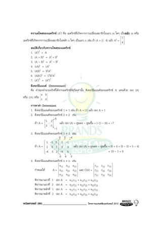 ทรานสโพสของเมตริกซ (At) คือ เมตริกซที่เกิดจากการเปลี่ยนสมาชิกในแถว m ใดๆ เปนหลัก m หรือ
                                                                                         1 
เมตริกซที่เกิดจากการเปลี่ยนสมาชิกในหลัก n ใดๆ เปนแถว n เชน ถา A = [1 4] แลว At =  4 
                                                                                          
                                                                                          
       สมบัตเกี่ยวกับทรานโพสของเมตริกซ
               ิ
       1. (At)t = A
       2. (A + B)t = At + Bt
       3. (A - B)t = At - Bt
       4. (cA)t = cAt
       5. (AB)t = BtAt
       6. (ABC)t = CtBtAt
       7. (At)n = (An)t
       ดีเทอรมแนนต (Determinant)
                 ิ
       คือ คาของจํานวนจริงที่ไดจากเมตริกซจัตุรัสเทานั้น ดีเทอรมิแนนตของเมตริกซ A แทนดวย det (A)
                   a b
หรือ |A| หรือ c d

      การหาคา Determiant
      1. ดีเทอรมิแนนตของเมตริกซ 1 × 1 เชน ถา A = [1] แลว det A = 1
      2. ดีเทอรมิแนนตของเมตริกซ 2 × 2 เชน
                             6
                   1   2
         ถา A =                แลว det (A) = คูณลง - คูณขึ้น = (-1) - (6) = -7
                    3 -1 
                         
                            -1
      3. ดีเทอรมิแนนตของเมตริกซ 3 × 3 เชน
                                 0 5 -4
                    1 -1 0  1 -1
                              
         ถา A =  2 3 1  2 3 แลว det (A) = คูณลง - คูณขึ้น = (6 + 4 + 0) - (0 + 5 - 4)
                              
                   -4
                        5 2  -4 5
                               
                                                                              = 10 - 1 = 9
                                  6 4 0
      4. ดีเทอรมิแนนตของเมตริกซ n × n เชน
                                a      a12 a13                c     c12 c13 
                                 11                            11             
         กําหนดให        A =  a21 a22 a23  และ C(A) = c21 c22 c23 
                                                                              
                                a
                                  31 a32 a33   
                                                                c
                                                                  31 c32 c33   
         พิจารณาแถวที่ 1 det A = a11c11 + a12c12 + a13c13
         พิจารณาแถวที่ 2 det A = a21c21 + a22c22 + a23c23
         พิจารณาหลักที่ 1 det A = a11c11 + a21c21 + a31c31
         พิจารณาหลักที่ 2 det A = a12c12 + a22c22 + a32c32

คณิตศาสตร (86)______________________________            โครงการแบรนดซัมเมอรแคมป 2010
 