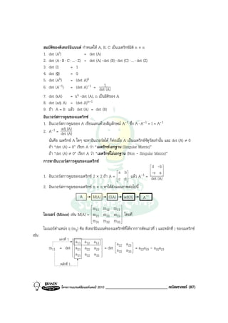 สมบัตของดีเทอรมิแนนต กําหนดให A, B, C เปนเมตริกซมติ n × n
            ิ                                                       ิ
       1. det (At)                  = det (A)
       2. det (A ⋅ B ⋅ C ⋅ ... ⋅ Z) = det (A) ⋅ det (B) ⋅ det (C) ⋅ ... ⋅ det (Z)
       3. det (I)        = 1
       4. det (0)        = 0
       5. det (Ak)       = (det A)k
       6. det (A-1) = (det A)-1 = det1(A)
       7. det (kA)      = kn ⋅ det (A), n เปนมิติของ A
       8. det (adj A) = (det A)n-1
       9. ถา A = B แลว det (A) = det (B)
       อินเวอรสการคูณของเมตริกซ
       1. อินเวอรสการคูณของ A เขียนแทนดวยสัญลักษณ A-1 ซึ่ง A ⋅ A-1 = I = A-1
       2. A-1 = det (A)
                  adj
                      (A)
          นั่นคือ เมตริกซ A ใดๆ จะหาอินเวอรสได ก็ตอเมื่อ A เปนเมตริกซจัตุรัสเทานั้น และ det (A) ≠ 0
          ถา “det (A) = 0” เรียก A วา “เมตริกซเอกฐาน (Singular Matrix)”
          ถา “det (A) ≠ 0” เรียก A วา “เมตริกซไมเอกฐาน (Non - Singular Matrix)”
       การหาอินเวอรสการคูณของเมตริกซ
                                                                                 d -b 
                                                                                         
                                                        a b
       1. อินเวอรสการคูณของเมตริกซ 2 × 2 ถา A = c d  แลว A        -1 = -c a 
                                                                                         
                                                        
                                                              
                                                               
                                                                                 det (A)
       2. อินเวอรสการคูณของเมตริกซ n × n หาไดดังแผนภาพตอไปนี้
                                   A        M(A)      C(A)      adj(A)       A-1
                                        
                                        
                                         m11 m12 m13     
       ไมเนอร (Minor) เชน M(A) = m21 m22 m23  โดยที่
                                        
                                                         
                                        
                                        m31 m32 m33     
       ไมเนอรตําแหนง ij (mij) คือ ดีเทอรมิแนนตของเมตริกซที่ไดจากการตัดแถวที่ i และหลักที่ j ของเมตริกซ
เชน
                  แถวที่ 1
                    a11 a12 a13 
                               
                                       a 22 a23 
          m11 = det a21 a22 a23  = det  a a  = a22a33 - a32a23
                               
                                       32
                                               33 
                                                   
                    a31 a32 a33 
                               
                               

                   หลักที่ 1




                   โครงการแบรนดซัมเมอรแคมป 2010   ______________________________ คณิตศาสตร (87)
 