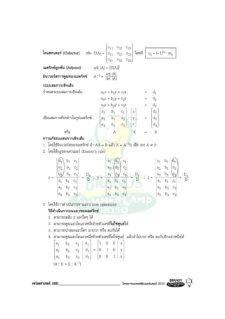 
                                             
                                               c11 c12 c13  
     โคแฟกเตอร (Cofactor) เชน C(A) = c21 c22 c23  โดยที่ cij = (-1)i+j ⋅ mij
                                             
                                                            
                                             
                                              c31 c32 c33  

     เมตริกซผูกพัน (Adjoint)         adj (A) = [C(A)]t
     อินเวอรสการคูณของเมตริกซ A-1 = det (A) adj
                                                  (A)
     ระบบสมการเชิงเสน
     กําหนดระบบสมการเชิงเสน               a1x + b1y + c1z           = d1
                                           a2x + b2y + c2z           = d2
                                           a3x + b3y + c3z           = d3
                                          a      b1 c1   x          d 
                                           1                         1
                                          a
     เขียนสมการดังกลาวในรูปเมตริกซ  2 b2 c2         ⋅ y     =  d2 
                                                                         
                                          a
                                           3     b3 c 3   z 
                                                           
                                                                        d 
                                                                         3
                   หรือ                            A           X     = B
     การแกระบบสมการเชิงเสน
     1. โดยใชอินเวอรสของเมตริกซ ถา AX = B แลว X = A-1B เมื่อ det A ≠ 0
     2. โดยใชกฎของเครเมอร (Kramer’s rule)
           d1      b1   c1                   a1   d1   c1                       a1       b1   d1
           d2      b2   c2                   a2   d2   c2                       a2       b2   d2
           d       b3   c3   D               a3   d3   c3   D                   a3       b3   d3 D z
        x= 3               = Dx ; y =                     = Dy ; z =                             = D
           a1      b1   c1                   a1   b1   c1                       a1       b1   c1
           a2      b2   c2                   a2   b2   c2                       a2       b2   c2
           a3      b3   c3                   a3   b3   c3                       a3       b3   c3
     3. โดยใชการดําเนินการตามแถว (row operation)
        วิธีดําเนินการบนแถวของเมตริกซ
        1. สามารถสลับ 2 แถวใดๆ ได
        2. สามารถคูณแถวใดแถวหนึ่งดวยตัวเลขทีไมใชศูนยได
                                             ่
        3. สามารถนําสองแถวใดๆ มาบวก หรือ ลบกันได
        4. สามารถคูณแถวใดแถวหนึ่งดวยตัวเลขที่ไมใชศูนย แลวนําไปบวก หรือ ลบกับอีกแถวหนึ่งได
              a      b1 c1 d1  1 0 0 x 
               1                                    
              a      b2 c 2 d1  ∼  0 1 0 y 
               2                                    
              a                 
                      b3 c 3 d1     0  0 1 z
               3                                      
             [A : I] ∼ [I : A-1]


คณิตศาสตร (88)______________________________          โครงการแบรนดซัมเมอรแคมป 2010
 